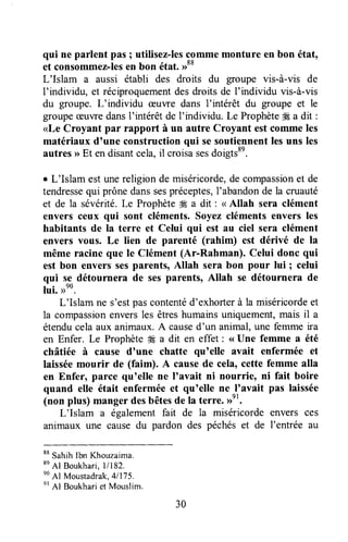 qui ne parlent pas ; utilisez-lescommemonture en bon éttt,
et consommez-lesen bon état.>>88
L'Islam a aussi établi des droits du groupe vis-à-vis de
l'individu, et réciproquementdesdroits de f individu vis-à-vis
du groupe. L'individu æuwe dans f intérêt du groupe et le
groupeceuvredansI'intérêt de I'individu. Le ProphèteÆa dit :
<Le Croyant par rapport à un autre Croyant est commeles
matériaux d'une construction qui sesoutiennentlesuns les
autres)>Et endisantcela,il croisasesdoigtsse.
r L'Islam est unereligion de miséricorde,de compassionet de
tendressequi prônedanssespréceptes,I'abandonde la cruauté
et de la sévérité.Le Prophète# a dit : < Allah sera clément
envers ceux qui sont cléments. Soyez cléments envers les
habitants de la terre et Celui qui est au ciel sera clément
envers vous. Le lien de parenté (rahim) est dérivé de la
même racine que le Clément (Ar-Rahman). Celui donc qui
est bon envers sesparents, Allah sera bon pour lui ; celui
qui se détournera de sesparents, Allah se détournera de
lui. >no.
L'Islam ne s'estpascontentéd'exhorterà la miséricordeet
la compassionenversles êtreshumainsuniquement,mais il a
étenducela aux animaux.A caused'un animal,une femme ira
en Enfer. Le Prophète# a dit en effet : <<Une femme a été
châtiée à cause d'une chatte qu'elle avait enfermée et
Iaisséemourir de (faim). A causede cela,cette femme alla
en Enfer, parce qu'elle ne I'avait ni nourrie, ni fait boire
quand elte était enfermée et qu'elle ne I'avait pas laissée
(non ptus) manger desbêtesde la terre. >>er.
L'Islam a également fait de la miséricordeenvers ces
animaux une causedu pardon des péchéset de l'entrée au
**
suhih lbn Khouzaima.
*n
Al Bo,,khari,11182.
no
Al Moustadrak,41175.
et
Al Boukhariet Mouslim.
30
 