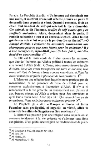 Paradis.Le Prophèteffi a dit : < Un homme qui cheminait sur
une route, et souffrait dtune soif ardente,trouva un puits. Il
descenditdans cepuits et y but. Quand il remonta, il vit un
chien tout haletant de soif qui mâchait la terre (humide).
Cet animal, se dit I'homme, souffre de soif autant quej'en
souffrais moi-même. Alors, descendant dans le puits, il
remplit sabottine d'eau et en abreuva Ie chien.Allah lui sut
gré de son acteet lui accorda le pardon (de sesfautes)". -ô
Envoyé d'Allah, s'écrièrent les assistants,flurons-nous une
récompensepour ce que nousferons pour les animaux 7 Il y
n une récompensetrépondlt-il, pour (e bienfait ù) tout être
douéd'un cæursensible.D"'.
Si telle est la miséricordede I'Islam enversles animaux,
que dire de I'homme,qu'Allah a préféréà toutesles créatures
et a honoré? Allah d6dit : 4 Certes,Nous avonshonorétesfils
d'Adam. Nous les avonstransportëssur terre et sur mer, leur
avonsattribué de bonneschosescommenourriture, et Nousles
avonsnettementpréfërésàplusieursde Noscrëatures.e3.
L'Islam estunereligiondanslaquelleon nepratiquepasde
monachisme,ni ne prononce de væu de célibat pour se
consacrerexclusivementà I'adoration d'Allah. Il n'y a ni
renoncementà la vie présente,ni renoncementaux plaisirs et
aux bonneschosesqu'Allah a crééespour Ses serviteurset
qu'Il leur a rendulicite.Allah tk a dit : lle monachismequ'ils
inventèrent,Nousne Ie leur ûvonsnullementprescrit. lt+.'
Le Prophète # a dit : <<Mangez et buvez et faites
I'aumône sans prodigalité, ni orgueil I en vérité, A[ah d#
aime voir leseffetsde Sa grâcesur Son seliteur ,rn5.
L'Islam n'est pasnon plus unereligion danslaquelleon se
consacretotalementà la vie présenteet s'adonnersansfrein
auxplaisirs.C'estplutôt unereligiondemodérationet dejuste-
n'Al
Boukhari(512238),HadithN" 5663.
e3
Al Isra,70.
n'Af
Hadid,zT.
nt
Al Mustadrak,41150,
31
 