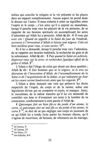 milieu qui concilie la religion et la vie présenteet les places
dansun rapport complémentaire.Aucun aspectne prend donc
le dessussur I'autre. Il nous exhorteà créerun équilibre entre
I'esprit et le corps ; c'est ainsi qu'il a enjoint au musulman,
lorsqu'il penchetrop vers les plaisirs de la vie présente,de se
rappelerde sesbesoinssprituels en accomplissant^les actes
d'adorationqu'Allah lui a prescrits.Allah ll# dit : d O vousqui
avez cru ! Quand on appelle à Ia Salat du jour du Vendredi,
accourezà l'invocation d'Allah et laisseztout négoce.Cela est
bienmeilleurpour vous,si voussaviez/ )nu.
Et il lui a demandé,lorsqu'il penchetrop vers l'adoration,
de serappelersesbesoinsmatériels,la recherchedu gain et de
la subsistance.Allah $#dit : l Puisquandla Salatestachevée,
dispersez-voussu1la terce, et recherchez[quelque effet] de la
grâce d'Allah. bel.
L'Islam a fait l'éloge de celui qui réunitcesdeuxqualités;
Allah & dit : ( Des hommesque ni le nëgoce,ni le troc ne
distraientde l'invocation d'Allah, de l'accomplissementde la
Salatet de l'acquittementde la ZalcaLet qui redoutentunJour
où lescæursserontbouleversésainsi que lesregards.e8.
L'Islam a donc instauré une voie qui préserve les droits
respectifsde I'esprit, du corps et de la raison, selon une
législationdivine qui ne comporteni excès,ni manque.Ainsi,
le musulman, de la même manière qu'il lui est demandéde
contrôler son âme et d'examiner sesactesà la lumière de sa
conscience,conformémentà cetteparoled'Allah $-6:
{ Quiconquefait un bienfût-ce du poids d'un atome, le
verra, el quiconquefait un malfit-ce du poids d'un atome,le
verra )
nn,
se doit de ne pasnégliger son corps enjouissantde
ce qu'Allah lui a rendu licite parmi les bonneschoses,qu'il
s'agissede nourriture,deboisson,de vêtementsou du mariage,
nu
Al Jumua,9.
nt
Al Jumua,10.
e*
An-Nour,37.
nn
An-zalzala, 8-9.
32
 
