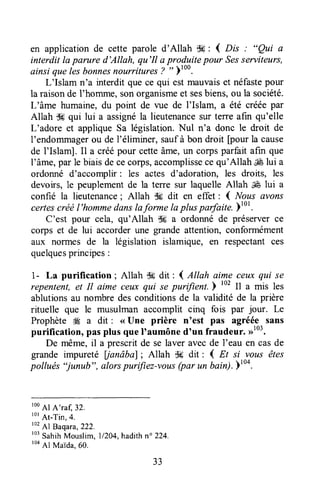 en applicationde cette parole d'Allah S#: { nis : "Qui a
interdit Iaparure d'Allah, qu'Il a produite pour Sesserviteurs,
ainsi quelesbonnesnourritures? rt
)ruu.
L'Islam n'a interdit quece qui estmauvaiset néfastepour
la raisonde I'homme,sonorganismeet sesbiens,ou la société.
L'âme humaine,du point de vue de I'Islaffi, â été crééepar
Allah d* qui lui a assignéla lieutenancesur terre afin qu'elle
L'adore et applique Sa législation. Nul n'a donc le droit de
I'endommàgerou de l'éliminer, saufà bon droit [pourla cause
de l'Islam]. Il a créépour cetteâme,un corpsparfait afin que
l'âme,par le biaisdececorps,accomplissecequ'Allah ,€ lui a
ordonné d'accomplir: les actes d'adoration, les droits, les
devoirs, le peuplementde la terre sur laquelle Allah É lui a
confié la lieutenance; Allah dg dit en effet : I Nous avons
certescréël'hommedanslaforme Iapluspadaite.;tot.
C'est pour cela, qu'Allah de a ordonné de préserverce
Çorpset de lui accorderune grande affention, conformément
aux norrnes de la législation islamique, en respectantces
quelquesprincipes:
1- La purification; Altah dk+dit :1.,ilah aime ceuxqui se
repentent,et It aime ceu^xqui se purifient.b 102Il a mis les
ablutionsau nombre des conditionsde la validité de la prière
rituelle que le musulman accomplit cinq fois par jour. Le
Prophète Æ a dit : <<Une prière n'est pas agréé,e.sans
purification, pasplus que I'aumôned'un fraudeur. D'".
De même,il a prescritde se laver avecde I'eau en casde
grande impureté lianâbal; Allah d* dit: ( Et si vous êtes
pollués "junub", anlorspurifiez-votts(pa, un bain).)too.
roo
Al A'rar,32.
tot
At-Tin,4.
r02
Al Baqara,222.
to'
SahihMouslim, 11204,hadithn" 224,
ro4
Al Maida,60.
33
 