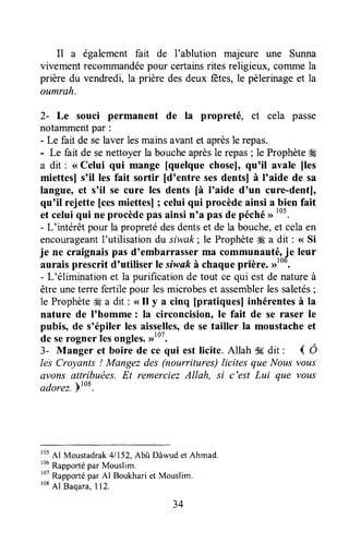 Il a également fait de l'ablution majeure une Sunna
vivement recommandéepour certainsrites religieux, comme la
prière du vendredi,la prière desdeux fêtes,le pèlerinageet la
oumrah.
2- Le souci permanent de la propreté, et cela passe
notammentpar :
- Le fait de selaver lesmainsavantet aprèsle repas.
- Le fait de senettoyerla boucheaprèsle repas; le Prophèteffi
a dit : <<Celui qui mange [quelque chosel, qu'il avale fles
miettesl s'il les fait sortir [d'entre sesdentsl à I'aide de sa
langue, et s'il se cure les dents [à I'aide d'un cure-dentl,
qu'il rejette [cesmiettesl ; celui qui procèdeainsi a bien fait
et celuiqui ne procèdepasainsin'a pasde péchérrt05.
- L'intérêt pour la propretédesdentset de la bouche,et celaen
encourageantl'utilisation du siwak; le Prophèteffi a dit : <<Si
je ne craignaispas d'embarrasserma communauté,j* leur
aurais prescrit d'utiliser le siruaftà chaqueprière. ,rtou.
- L'élimination et la purificationde tout ce qui est de natureà
êtreuneterre fertile pour lesmicrobeset assemblerlessaletés;
le Prophète# a dit : <<Il y a cinq [pratiques] inhérentesà la
nature de I'homme : la circoncision, le fait de se raser le
pubis, de s'épiler les aisselles,de setailler la moustacheet
de serogner lesongles.,rlo7.
3- Manger et boire de ce qui est licite. Allah Ssdit : 4 Ô
les Croyanls ! Mangezdes (nourritures) licites que Nousvous
avons attribuées.Et remerciezAllah, si c'est Lui que vous
adorez.ptoa.
rOsAl Moustadrak41152,AbûrDâwudet Ahmad.
r06Rapportépar Mouslim.
'ot
Rapportépar Al Boukhariet Mouslim.
ro8Al Baqara,I12.
34
 