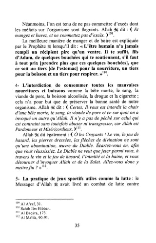 Néanmoins,l'on esttenu dene pasconrmettred'excèsdont
les méfaits sur I'organisme sont flagrants.Allah S6dit : I Et
m(rnyezet buvez,et ne commettezpasd'excès.Ytoe.
La meilleure manièrede mangeret de boire est expliquée
par le Prophèteg! lorsqu'il dit : <<L'être humain n'a jamais
rempli un récipient pire quoun ventre. Il te sufÏit, fils
d'Adam, de quelquesbouchéesqui te soutiennent,s'il faut
à tout prix [prendre plus que cesquelquesbouchéesl,que
ce soit un tiers [de loestomaclpour la nourriture, un tiers
pour la boissonet un tiers pour t*spirer. ,rtt0.
4- L'interdiction de consommer toutes les mauvaises
nourritures et boissons coTrunela bête morte, le sang, la
viandede porc, la boissonalcoolisée,la drogueet la cigarette;
cela n'a pow but que de préserverla bonne santé de notre
organisme.Allah $g dit : I Certes,Il vousest interdit la chair
d'une bêtemorte,le sang,la viandedeparc et cesur quoi on a.
invoquëun autre qu'Allah. Il n'y a pas depéchésur celui qui
estcontraint sanstoutefoisabuserni transgresser,car Àllah est
PardonneuretMiséricordieux.lt
rt.
Allah d6dit également: { O lesCroyants! Le vin, leieu de
hasard, les pierres dressées,lesflèches de divination ne sont
qu'une abomination, æuvre du Diable. Ecartez-votisen, afrn
quevtus réussissiez.Le Diable ne veutqueieter parmi vous,à
travers le vin et lejeu de hasard,l'inimitië et la haine, et vaus
détourner d'invoquer Allah et de la Salat. Allez-vousdonc y
mettrefin ? >>tr2.
5- La pratique de jeux sportifs utiles comme la lutte : le
Messager d'Allah $Æavait liwé un combat de lutte contre
roe
Al A'ra[ 31.
"o sahih Ibn Hibban.
ttt 41 Baqara,173.
I12
Al Maida,9o-gl.
35
 