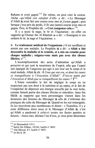 Rakanaet avait gagné.113p. même, on peut citer la course.
Aï'cha -qu'Allah soit satisfait d'elle- a dit : < Le Messager
d'Allah #gavait fait unecourseavecmoi etj'avais gagné; puis
lorsquej'eus pris du poids, il fit une (autre)courseavecmoi et
gagna.Puis,le Prophètedit : <<Ceci compensecela,r>.l14.
Il y a aussi la nage, le tir et l'équitation: en effet on
rapportequ'Oumar ibn Al Khattab-S a dit: <<Enseignezà vos
enfantsle tir, la nageet l'équitation.>.
6- Le traitement médical de I'organisme s'il estsouffrantet
atteint par une maladie. Le Prophète# a dit : <<Allah a fait
descendrela maladie et Ie remède,et a mis un remèdepour
chaque maladie ; soignez-vousmais pas avec des choses
illicites. ,rlt5.
L'accomplissement des actes d'adoration qu'Allah a
prescritset qui sont la nourriture de I'esprit, afin que I'esprit
soit épargnéde l'angoissequi agit à sontour sur le corpset le
rend malade.Allah T$gdit : 4 Ceuxqui ont cnt, et dont lescæurs
se tranquillisent à l'ëvocation d'Allah". N'est-cepoint par
l'ëvocationd'Allah quesetranquillisentlescæurs? )ttu.
L'Islam considère le fait de négliger le corps en ne
respectantpas son droit à la nutrition et au repos,et le fait de
l'empêcherde dépenserson énergiesexuellepar la voie licite,
colrlme faisantpartiedeschosesillicites et interdites.Anas ibn
Mâlik .& rapporte que trois personnagesvinrent dans les
demeuresdes femmesdu Messager#Eafin de s'informer des
pratiquesdu cultedu Messager&É.Quandon leseut renseignés,
ils les trouvèrentpeu nombreuseset dirent : < Toutefois,il y a
cette differenceentre nous et le Messagerd'Allah #, c'est
qu'Allah a pardonnéà celui-ci toutes ses fautespasséeset
futures.-Aussi moi, déclaraI'un d'eux,je veuxprier désormais
I13
Al Moustadrak3/511.
"o Sahihlbn Hibban,l0/545,hadithno4691.
t't
Abû Dâwud,4lT,hadithn'4691.
ttu
Ar-Ra'd,28.
36
 