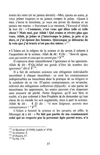 touteslesnuits (et nejamaisdormir).-Moi, ajoutaun autre,je
veux jeûner toujours et ne jamais rompre le jeûne. -Quant à
moi, s'écria le troisième,je veux me priver de femme et ne
jamais me marier.))Survenantà ce moment,I'Envoyéd'Allah
4Éleur dit : <<Comment, c'est vous qui dites telle et telle
chose? Mais moi, par Allah ! Qui crains et révère plus que
vous,Allah, je jeûne et j'interromps le jeûne, je prie et je
dors, et j'ai épousédes femmes.Quiconque se détourne de
la voie queI'ai tracéen'est pasdesmiens.,rlt7.
r L'Islam est la religion de la scienceet du savoir,il exhorte à
I'acquisitionde la science.Allah $6 dit: {Ors : "Sont-ilségaw,
ceuxquisaventetceuxqui nesaventpas?)t'*.
Il reprouvedonc naturellementI'ignoranceet les ignorants.
Allah ik dit : ("}r'Allah me garde d'être du nombre des
ignorants"dit-il. ) "n.
Il a fait de certainessciençesune obligation individuelle
incombant à chaque musulman: ce sont les connaissances
indispensablesau musulmandansla pratiquede sareligion et
la conduite de sa vie. D'autres connaissances,en revanche,
relèventdes obligationscollectives(kifayaft) : si une partie de
musulmansles apprennent,les autrespeuvent s'en dispenser
sans encourir de péché. Notre Seigneur,qu'Il soit béni et
exalté,n'a pasordonnéà SonProphète#Ede demanderqu'une
chosede ce monde lui soit augmentée,miseà part la science.
Allah S# dit : ( Et dis : "ô mon Seigneur, accrois mes
connaissances/ " )120.
L'Islam a honoré la scienceet les savants,en effet, le
MessagerW a dit : < Ne fait pas partie de mâ communauté
celui qui ne respectepas la personneâgéeparmi nous,n'a
rr7
Al Boukhari(511949),hadithn" 4746.
ttB
Az-Zoumar,9.
tte
Al Baqara,67.
'20Ta-Ha.I14.
37
 