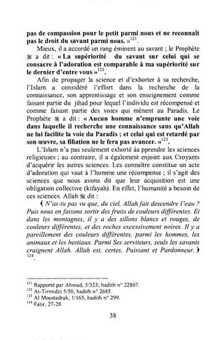 pas de compassionpour le petit parmi nouset ne reconnaît
pas le droit du savantparmi nous.
Mieux, il a accordéun rang éminentau savant; le Prophète
4g a dit : < La supériorité du savant sur celui qui se
consacreà I'adoration estcomparableà ma supérioritésur
le dernier dtentrevous,r12t,
Afin de propager la scienceet d'exhorter à sa recherche,
I'Islam a considéré l'effort dans la recherche de la
connaissançe,son apprentissageet son enseignementcorntne
faisantpartiedu jihad pour lequelf individu estrécompenséet
corrrlne faisant parlie des voies qui mènent au Paradis. Le
ProphèteW a dit : <<Aucun homme n'emprunte une voie
dans laquelle il rechercheune connaissancesansqu'Allah
ne lui facilite la voie du Paradis ; et celui qui es.tretardé par
sonæuvre)safiliation ne le fera pas avancer.>)'".
L'Islam n'a passeulementexhortéàapprendreles sciences
religieuses; au contraire, il a égalementenjoint aux Croyants
d'acquérirles autressciences.Les connaîtreconstitueun acte
d'adorationqui vaut à I'homme unerécompense; il s'agit des
sciencesque nous avons dit que leur acquisition est une
obligationcollective(kifayah).En effet,l'humanitéa besoinde
cessciences.Allah ffi dit :
1N'as-tu pas vu que,du ciel,Allahfait descendrel'eau ?
Puisnousenfaisonssortir desfruits decouleursdifférentes.Et
dans les montagnes,il y a des sillons blancs et rouges, de
couleursdffirentes, et des rochesexcessivementnoires.Il y a
pareillement des couleurs différentes,pnrmi les hommes,Ies
animauxet les bestiaux.Parmi Sesserviteurs,seulslessavsnts
craignent Atlah. Allah est, certes,Puissant et Pardonneur.b
124
f2rRapporté parAhmad, 51323;hadith n" 22807.
'tt
Ar-Tirmidzi5/50,hadithn'2685.
r23
Al Moustadrak,l/165, hadithn" 299.
'24
Fatir, 27-28.
38
 