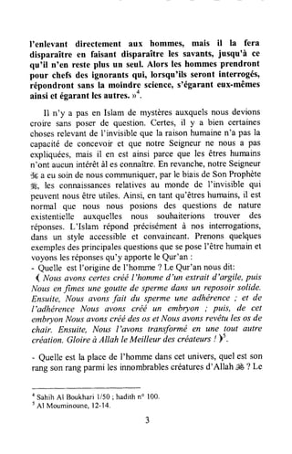 I'enlevant directement aux hommes, mais il la f-era
disparaître en faisant disparaître les savants, jusqu'à ce
qu'il n'en resteplus un seul.Alors les hommesprendront
pour chefs des ignorants {ui, lorsqu'ils seront interrogés,
répondront sansla moindre science,s'égarant eux-mêmes
ainsi et égarant lesautres.>4.
11n'y a pas en Islam de mystèresauxquelsnous devions
croire sansposer de question.Certes,il y a bien certaines
chosesrelevantde I'invisible que la raisonhumainen'a pas la
capacitéde concevoir et que notre Seigneurne nous a pas
expliquées,mais il en est ainsi parce que les êtres humains
n'ont aucunintérêtàl esconnaître.En revanche,notre Seigneur
Sfia eu soinde nouscolrununiquer,par le biais de SonProphète
ffi, les connaissancesrelatives au monde de I'invisible qui
peuventnousêtreutiles.Ainsi, en tant qu'êtreshumains,il est
normal que nous nous posions des questions de nature
existentielle auxquelles nous souhaiterions troul'er des
réponses.L'Islam répond précisémentà nos interrogations,
dans un style accessibleet convaincant.Prenons quelques
exemplesdesprincipalesquestionsquesepose1'êtrehumainet
voyonslesréponsesqu'y apportele Qur'an :
- Quelle estI'originede I'homme? Le Qur'annousdit:
( Nousavonscertescréél'hommed'un extrait d'argile, puis
Nousenfimes une goutte de spermedans un reposoir solide.
Ensuite, Nous avonsfait du sperme une adhërence; et de
l'adhérence Nous avons créé un embryon ; puis, de cet
embryon Nousûvonscréédesos etNous avonsrevêtules osde
chair. Ensuite, Nous I'avons transformé en une tout autre
création. Gloire à Allah le Meilleur descréateurs! È5.
- Quelleest la placede I'hommedanscet univers,quelestson
rang sonrangparmi les innombrablescréaturesd'Allah ffi ? Le
o SahihAl Boukhari1/50; hadithno 100.
5
Al Mouminoune,12-14.
 