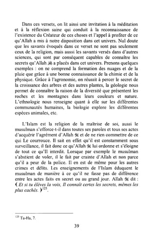 Danscesversets,on lit ainsiune invitationà la méditation
et à la réflexion saine qui conduit à la reconnaissancede
l'existencedu Créateurde ceschoseset I'appelà profiterde ce
qu'Allah a mis à notredispositiondanscet univers.Nul doute
que les savantsévoquésdansce versetne sont pas seulement
ceuxde la religion, maisaussiles savantsversésdansd'autres
sciences,qui sont par conséquentcapablesde connaîtreles
secretsqu'Allah ,& a placésdanscetunivers.Prenonsquelques
exemples: on ne comprendla formation des nuageset de la
pluie que grâceà unebonneconnaissancede la chimie et de la
physique.Grâceà l'agronomie,on réussità percerle secretde
la croissancedesarbreset desautresplantes,la géologienous
permet de coruraîtrela raison de la diversitéque présententles
roches et les montagnes dans leurs couleurs et nature.
L'ethnologie nous renseignequant à elle sur les différentes
corrununautéshumaines,la biologie explore les différentes
espècesanimales,etc.
L'Islam est la religion de la maîtrise de soi, aussi le
musulmans'efforce-t-ildanstoutessesparoleset toussesactes
d'acquérirI'agrémentd'Allah dEet de ne rien commettrede ce
qui Le courrouce.Il sait en effet qu'il est constammentsous
surveillance,il fait donccequ'Allah dç lui ordonneet s'éloigne
de tout ce qu'Il interdit. Lorsque par exemple le musulman
s'abstientde voler, il le fait par crainted'Allah et non parce
qu'il a peur de la police. I1 en est de même pour les autres
crimes et délits. Les enseignementsde I'Islam éduquentle
musulmande manièreà ce qu'il ne fassepas de différence
entre les actesfaits en secretou au grandjour. Allah $g dit :
4 m si tu élèvesla voix,Il connaîtcerteslessecrets,mêmesles
plus cachés.Ptzs.
'tt
Ta-Ha, 7.
39
 