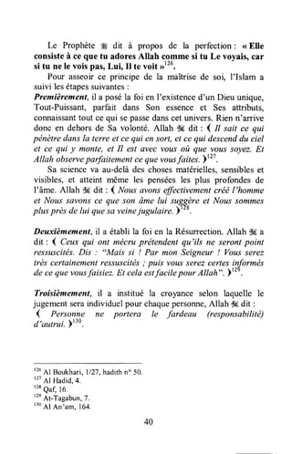 Le Prophète #g dit à propos de la perfection: <<Elle
consisteà ceque tu adoresAllah comme si tu Le voyais,car
si tu nele voispâs,Lui, It te voit rrttu.
Pour asseoirce principe de la maîtrisede soi, l'Islam a
suivi lesétapessuivantes:
Premièrement,il a poséla foi en I'existenced'un Dieu unique,
Tout-Puissant, parfait dans Son essence et Ses attributs,
connaissanttout ce qui sepassedanscetunivers.Rien n'arrive
donc en dehors de Sa volonté. Allah $6 dit : I tt sait ce qui
pénètredansla terre et ce qui en sort,et ce qui descenddu ciel
et ce qui y monte, et Il est avec vous où que vous soyez.Et
Atlah observeparfaitementcequevousfaites.Yt?T.
Sa scienceva au-delàdes chosesmatérielles,sensibleset
visibles, et atteint même les penséesles plus profondesde
l'âme. Allah dl6dit: ( Nous avonseffectivementcréél'homme
et Noussûvonsce que son âme lui suggèreet Noussommes
plusprès de lui quesû veinejugulaire. )'to.
Deuxièmement,il a établi la foi en la Résurrection.Allah $a a
dit : ( Ceux qui ont mécruprétendentqu'ils ne serontpoint
ressuscités.Dis : "Mais si ! Par mon Seigneur ! Vousserez
très certainementressuscitës; puis vousserezcertesinformés
de ceque vousfaisiez.Et cela estfacile pour Altah" .r"' .
Troisièmement, il a institué la croyance selon laquelle le
jugementseraindividuelpour chaquepersonne,Allah dgdit :
( Personne ne portera le fardeau (responsabilité)
d'aulrui. Ft'0.
r26Al Boukhari,ll2T,hadith n" 50.
r27
Al Hadid,4.
'tt quq 16,
'tn
At-Tagabun,7.
r30
Al An'am. 164.
40
 