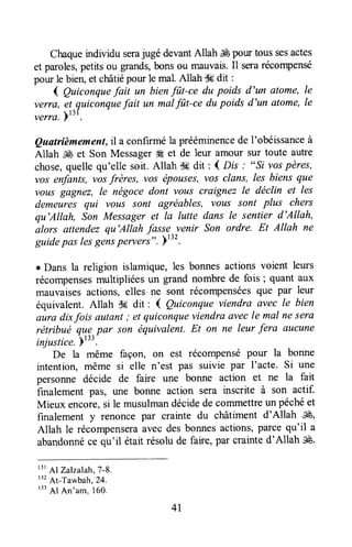 Chaqueindividu serajugé devantAllah J&pour toussesactes
et paroles,petitsou grands,bonsou mauvais.Il seraréconpense
pour le bien,et châtiépour le mal.Allah Ssdit :
1 gutconquefait un bienfi)t-ce du poids d'un atome,le
verra, et quiconquefait un malfut-ce dupoids d'un atome,le
verra.yttt.
Quatrièmement,il a confirméla prééminencede I'obéissanceà
Allah ,ffi et Son Messagerffi et de leur amour sur toute autre
chose,quellequ'elle soit. Allah S#dit: { Dls .' ",Sivospères,
vosenfanls, vosfrères, vos épouses,voSclans, les biens que
vous gagnez, le négoce dont vous craignez le déclin et les
demeures qui vous sont agréables, volts sont plus chers
qu'Allah, Son Messageret la lutte dans le sentier d'Allah,
alors attendezqu'Allah fasse venir Son ordre. Et Allah ne
guidepas lesgensperversn. 1132.
c Dans la religion islamique,les bonnesactionsvoient leurs
récompensesmultipliées un grand nombre de fois ; quant aux
mauvaisesactions,elles ne sont récompenséesque par leur
équivalent.Allah $6 dit : ( Quiconqueviendra avec le bien
ûurû dixfois autant; et quiconqueviendraavecle mal neSera
rétribué que pûr son équivalent.Et on ne leur fera ûucune
injustice.)t".
De la même façon, on est récompensépour la bonne
intention, même si elle n'est pas suivie par I'acte. Si une
personne décide de faire une bonne action et ne la fait
finalement pâs, une bonne action s€ra inscrite à son actif.
Mieux encore,si le musulmandécidede commettreun péchéet
finalement y renonce par crainte du châtiment d'Allah ffi,
Allah le récompenseraavec desbonnesactions'parcequ'il a
abandonnéce qu'il était résolude faire, par crainted'Allah É.
r3rAl zalzalah,T-8.
'" At-Tawbah,24.
r33
Al Anoam,l6o,
41
 