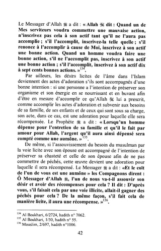 Le Messagerd'Allah # a dit : <<Allah {l-Edit : euand un de
Mes serviteurs voudra commettre une mauvaise action,
n'inscrivez pas cela à son actif tant qu'il ne I'aura pas
accomplie; s'il I'accompHt, inscrivez-la telle quelle I s'il
renonce à I'accomplir à causede Moi, inscrivez à son actif
une bonne action. Quand un homme voudra faire une
bonne action, s'il ne I'accomplit pas, inscrivez à son actif
une bonne action ; s'il I'accompfit, inscrivez à son actif dix
à sept centsbonnesactions.ot31
Par ailleurs, les désirs licites de l'âme dans I'Islam
deviennentdesactesd'adorations'ils sontaccompagnésd'une
bonneintention: si unepersonnea I'intention de préserverson
organismeet son énergieen se nourrissantet en buvant afîn
d'être en mesured'accornplir ce qu'Allah i$clui a prescrit,
corrrrneaccomplirlesactesd'adorationet subvenirauxbesoins
de safamille,de sesenfantset de ceuxqui sontsoussacharge,
son acte,dansce cas,est une adorationpour laquelleelle sera
récompensée.Le ProphèteÆ a dit : <<Lorsqu'un homme
dépensepour I'entretien de sa famille et qu'il te fait par
amour pour Allah, I'argent q.g:il aura ainsi dépensésera
comptécommeune aumône.)>t".
De même,si I'assouvissementdu besoindu musulmanpar
la voie licite avecsonépouseestaccompagnéde I'intentionde
préserversa chastetéet celle de son épouseafin de ne pas
commettrede péchés,cette ceuwedevient une adorationpour
laquelleil serarécompensé.Le MessagerM a dit : <<Etle coir
de I'un de vous est une aumône>>lesCompagnonsdirent :
Ô Messager d'Allah ffi, I'un de nous va-t-il assouvir son
désir et avoir des récompensespour cela? Il dit : D'après
vous, s'il faisait celapar une voie illicite, allait-il gagner des
péchéspour cela? De la même façon, s'il fait cela de
manièrelicite,il aura une récompense.,1136.
r34
Al Boukhari,612724,hadithn" 7062.
r35
Al Boukhari,l/30, hadithn" 55.
r36
Mouslim, 2l69J,hadithn" 1006.
42
 