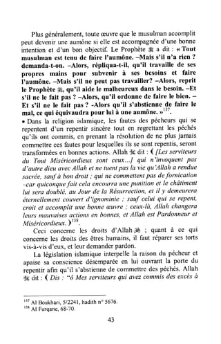 Plusgénéralement,touteGuvreque le musulmanaccomplit
peut devenirune aumônesi elle est accompagnéed'une bonne
intention et d'un bon objectif. Le ProphèteÆ a dit : <<Tout
musulman esttenu de faire |taumône.-Mais s'il nta rien ?
demanda-t-on. -Alors, répliqua-t-il, qu'il travaille de ses
propres mains pour subvenir à ses besoins et faire
I'aumône. -Mais s'il ne peut pas travailler? -Alors, reprit
le Prophète'#Éoqu'il aide le malheureux dans le besoin.-Et
s'il ne le fait pas ? -Alors, qu'il ordonne de faire le bien' -
Et s'il ne le fait pas? -Alors qu'il soabstiennede faire le
mal, cequi équivaudrapour lui à une aumône.,r13t.
r Dans la religion islamique,les fautesdes pécheursqui se
repententd'un repentir sincère tout en reglettant les péchés
qu'ils ont commis,en prenantla résolutionde ne plus jamais
commettrecesfautespour lesquellesils sesontrepentis,seront
transforméesen bonnesactions.Allah $#dit : I ftes serviteurs
du Tout Miséricordieux sont ceux...J qui n'invaquent pas
d'autre dieuûvecAltah et ne tuentpas la vie qu'Allah a rendue
sacrée,sauf à bon droit ; qui ne commettentpas defornication
lar quiconquefait celaencourraunepunition ef le châtiment
lui sera doublé, au Jour de la Résurrection,et il y demeurera
éternellementcouvertd'ignominie ; sauf celui qui se repent,
croit et accomplit une bonneæuvre; ceux-là,Allah changera
leurs mauvaisesactions en bonnes,et Allah estPardonneuret
Miséricordieux.Pr
lt.
Ceci concerne les droits d'Allah JÉ ; quant à ce qui
concerneles droits des êtreshumains,il faut réparersestorts
vis-à-visd'eux, et leur demanderpardon.
La législation islamique interpelle la raison du pécheuret
apaisesa consciencedésemparéeen lui ouwant la porte du
ràpentir afin qu'il s'abstiennede commettredespéchés.Allah
S#drt: ( D;s : "ô Mes serviteursqui avezcommisdesexcèsà
r37
Al Boukhari,512241,hadithn" 5676-
r38
Al Furqane,68-70.
43
 