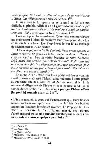 votre propre détriment, ne désespérezpas de la miséricorde
d'Allah. Car AIIahpardonnetouslespéchd".)"n.
Il lui a facilité le repentir en sorte qu'il ne lui soit pas
difficile, ni pénible.Allah S6dit : 4 Qutcanqueagit mal oufait
du tort à lui-m,ême;puis aussitôt implore d'Atlah le pardon,
trouverAAltah Pardonneuret Miséricordieux.)140.
ceci vaut pour les musulmans.Quantaux non-musulmans
qui embrassentI'Islam, ils reçoiventleurrécompensedeuxfois
en raisonde leur foi en leur Prophèteet de leur foi au message
deMuhammad#. Allah dadit :
l Ceuxà qui, avant lui fle Qur'anJ, Nousavonsapportréle
Livre, y croient.Et quandon le leur récite, ils disent: "Nousy
croyons. Ceci est bien la vérité émanantde notre Seigneur.
Déjà avant son arcivëe,nous étions soumis". voitù ceux qui
recevrontdeuxfois leur récompensepour leur endurance,pour
avoir réponduau mal par Ie bien, etpour avoir dépenséde ce
que Nousleur avonsattribué.pt+t
En odtre,Allah effacetous leurspéchéset fautescommis
avant d'avoir embrasséI'Islam, conformémentà cetteparole
du Prophètedite 4gà Amr ibn Al Ace -& lorsqu'il lui fît le
sermentd'allégeancede l'Islam et posacommeconditionle
pardonde sespéchés: (<,.. Ne sais-tupas que I'rshm efface
flespéchés]commisavant ... ? >'*'.
r L'Islam garantit à ceux qui l'embrassentque leurs bonnes
actions continueront aprèsleur mort par le biais des bonnes
ceuvresqu'ils aurontlaisséesen mourant.Le Prophèteffi dit en
effet : << Lorsque le fils dtAdam meurt, ses æuvres
s'arrêtent sauftrois: une aumônedurable,une scienceutile
ou un enfantvertueuxqui prie pour lui >>143.
13eAz-Zumar 53.
too
An-Nirra, I lo.
t4t
Al Qasas,52-54.
r a 2
M o u s l i m ,l l l l 2 ; h a d i t h n " l 2 l
ra3
Mouslim,3/1255; hadithn' l63l
44
 