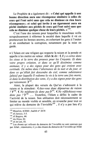 Le Prophèteffi a égalementdit : < Celui qui appelle à une
bonne direction aura une récompensesimilaire à cellesde
ceux qui I'ont suivi sansque cela ne diminue en rien leurs
récompenses; et celui qui invite à un égarement aura un
péchésimilaire aux péchésde ceux qui I'ont suivi sansque
ôeh ne diminue quelquechosede leuls péchés.
C'est I'une desraisonspour lesquellesle musulmanveille
scrupuleusementà réformer la sociétédans laquelle il vit en
promouvantlesbonnesæuwes,en exhortantlesgensà l'imiter
et en combattant la corruption, notamment par la mise en
garde.
r L'Islam estunereligion qui respectela raisonet la penséeet
appelleà les mettreen valeur.Allah $6dit , ( Il y a certesdans
les cieux et la terre despreuvespour les Croyants. Et dans
votre propre création, et dans ce qu'Il disséminecomme
AnimAux,il y a des signespour des gens qui croient avec
certttude.De mêmedans l'alternance de la nuil et dujour, et
dans ce qu'Allah fail descendredu ciel, comme subsistance
[pluieJ par laquelleIl redonnela vie à la terre unefois morte,
et dansla distribution desvents,il y a dessignespour desgens
qui raisonnent.;t+s.
Ainsi, la plupart des versetsdu Qur'an s'adressentà la
raison et la stimulent : I êtes-vousdonc dépourtus de raison
? )tou. { w" méditent-ilsdonc pos'o' .( lre réfléchissez-vous
donc pas ? )t+t Toutefois, I'Islam a défini le cadre de
l'activité de la raison. Son utilisation doit nécessairementse
limiter au mondevisible et sensible,en revanchepour tout ce
qui relève du domainede I'invisiblel4e, il n'y a pas lieu d'y
raaMouslim,412060;hadithn" 2674
t+s
tr1Jatsiya,3-5.
146
Al Baqara,44.
to7
An-Ntssa,82.
r+a
tr1An'am,5o.
toe
Les chosesqui relèventdu domainede I'invisible ne sont connuesque
par Allah ; néanmoins,il y a deschosesdu domainede I'invisible qu'Allah
45
 