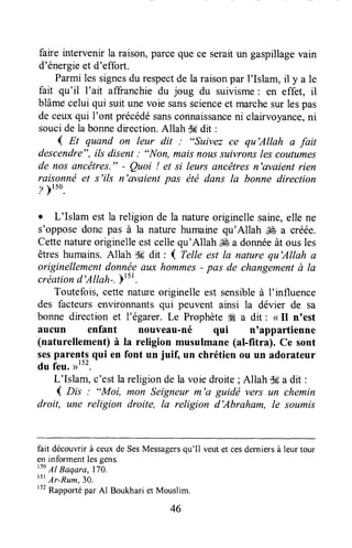 faire intervenir la raison,parceque ce seraitun gaspillagevain
d'énergieet d'effort.
Parmilessignesdu respectde la raisonpar l'Islam, il y a le
fait qu'il I'ait affranchie du joug du suivisme: en effet, il
blâmecelui qui suit unevoie sansscienceet marchesur lespas
de ceuxqui I'ont précédésansconnaissanceni clairvoyance,ni
soucide la bonnedirection.Allah $#dit :
( Et quand on leur dit : "suivez ce qu'Allah a fait
descendre",ils disent: "Non, maisnoussuivrons lescoutumes
de nos ancêtres." - Quoi ! et si leurs ancêtresn'avaient rien
raisonnë et s'ils n'evaient pas été dans la bonne direction
z )tto.
. L'Islam est la religion de la natureoriginellesaine,elle ne
s'opposedonc pas à la nature humainequ'Allah & a créée.
Cettenatureoriginelleestcellequ'Allah & a donnéeàt ous les
êtreshumains.Allah t}6 dit : 4 Telle est la nature qu'Allah a
originellementdonnéeaux hommes- pas de changementà la
créationd'Allah-.Ftt'.
Toutefois,ceffenatureoriginelle est sensibleà I'influence
des facteurs environnantsqui peuvent ainsi la dévier de sa
bonne direction et l'égarer. Le Prophèteffi a dit : < Il n'est
aucun enfant nouveau-né qui n'appartienne
(naturellement) à la religion musulmane (al-fitra). Ce sont
sespare1tl q"i en font un juif, un chrétien ou un adorateur
du feu.
L'Islam, c'estlareligionde la voiedroite;Allah $6a dit :
( Dis : "Moi, mon Seigneur m'a guidë vers un chemin
droit, une religion droite, la religion d'Abraham, le soumis
fait découwir à ceuxde SesMessagersqu'Il veutet cesderniersà leur tour
en informentlesgens.
lso
Al Baqara, 170.
tst
Ar-Rum,30.
r52
Rapportépar Al Boukhariet Mouslim.
46
 