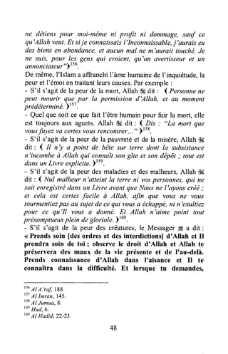 ne détiens pour moi-mëme ni profit ni dommage, sauf ce
qu'Allah veut.Et sije connaissaisl'Inconnaissable,j'aurais eu
desbiensen abondance,et aucunmal ne m'aurait touché.Je
ne suis,pour les-gens qui croient, qu'un avertisseur et un
annonciateur"Y'ro.
De même,l'Islam a affranchil'âme humainede I'inquiétude,la
peur et l'émoi en traitant leurscauses.Parexemple:
- S'il s'agitde la peurde la mort,Allah d6dit : l Personnene
peut mourir que par la permission d'Allah, et au moment
prédéterminé.YtsT.
- Quel que soit ce que fait l'être humainpour fuir la mort, elle
est toujours aux aguets.Allah t}6 dit ' { Dfo : "La mort que
vousfuyez va certesvousrencontrer...")158.
- S'il s'agit de la peur de la pauwetéet de la misère,Allah {ffi
dit : { Il n'y a point de bête sur terre dont la subsistance
n'incombeà Allah qui connaîtson gîte et son dépôt; tout est
dansunLivre explicite.)'".
- S'il s'agit de la peur desmaladieset desmalheurs,Allah dg
dit: { Nul malheurn'atteint la terre ni vospersonnes,qui ne
soit enregistrédans un Livre avant queNous ne l'ayons créë;
et cela est certesfacile à Allah, artn que vous ne vous
tourmentiezpas au sujetde cequi vousa échappé,ni n'exultiez
pour ce qu'Il vous a donnë. Et Allah n'aime point tout
présomptueuxplein degloriolt.btu' .
- S'il s'agit de la peur des créatures,le Messager# a dit :
<<Prends soin [desordres et desinterdictions] d'Allah et Il
prendra soin de toi I observe le droit d'Allah et Allah te
préservera des maux de la vie présente et de I'au-delà.
Prends connaissanced'Allah dans I'aisance et Il te
connaîtra dans la difficulté. Et lorsque tu demandes,
ts6
AI A'raf,788.
t57
AI Imran,145.
tsB
Al Jumua,8.
tt' Hud,6.
t6oAI Hadid.22-23.
48
 