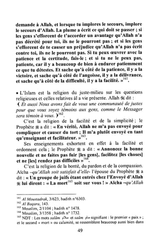 demandeà Allah, et lorsque tu implores le secours'implore
le secoursd'Allah. La plume a écrit cequi doit sepasser; si
lesgenss'efforcentde t'accorder un avantagequ'Allah n'a
pas décrété pour toi, ils ne le pourront pas ; et si les gens
s'efforcent de te causerun préjudice qu'Allah n'a pas écrit
contre toi, ils ne le pourront pas. Si tu peux æuvrer avecla
patience et la certitude, fais-le; et si tu ne le peux Pâs,
patiente,car il y a beaucoupde bien à endurer patiemment
ceque tu détestes.Et sachequ'à côtéde la patience'il y a la
victoire, et sachequ'à côtéde I'angoisse,il y a la délivrance'
et sachequ'à côtéde la difliculté, il y a la facilité. ))'o'.
e L'Islam est la religion du juste-milieu sur les questions
religieuseset cellesrelativesàl a vie présente.Allah tk dit :
1 At aussiNousavonsfait de vousune communautédeiustes
pour que vous Soyez-t_émoinsawc gens, Commele Messager-sera
témoinà vous.Ytoz.
c'est la religion de la facilité et de la simplicité; le
Prophète# a dit : <<En vérité, Allah ne m'a pas envoyépour
compliquer et causerdu tort;.Il m'a plutôt envoyéen tant
qu'enseignantet facilitateur. rrtu'.
Ses enseignementsexhortent en effet à la facilité et
ordonnentcela; le Prophète# a dit : <<Annoncez la bonne
nouvelle et ne faites pas fuir [lesgensl, facilitez [leschoses]
et ne [es] rendezpas difficites>)'o*.
C'est la religionde la bonté,du pardonet de la compassion.
ATchanu'Allah soitsatisfaitd'elle- l'épousedu Prophète#Éa
dit : <<IJn groupedejuifq gtant entréschezI'Envoyé d'Allah
4Élui dirent : <<La morttot soit sur vous ! >>Aïcha nu'Allah
t6tAl Moustadrak,31623,hadithn'6303.
taz11Baqara,143.
r63
Mouslim,2lll04 ; hadithn" 1478.
r6a
Mouslim,3/1358; hadithn" 1732.
t65NDT : Lesmotssalôm p)-, sf saâm eL si8pifiant : le premier< paix > ;
et le second< mort > ou calamité,seressemblentbeaucoupaussibien dans
49
 