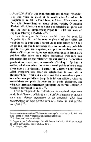 soit satisfaitd'elle- qui avait compris cesparoles répondit :
( Et sur vous la mort et la malédiction ! >>Alors, le
Prophète 4Élui dit : <<Tout doux, ô A'icha,Allah aime que
I'on soit bienveillant en toute chose. -Mais, Ô Envoyé
d'Allah, dit Aïcha, tu n'as donc pas entendu ce qu'ils ont
dit. Je leur ai simplement-répondu : <<Et sur vous >>!
répliqua I'Envoyéd'Altah. D'oo.
C'est la religion de I'amour du bien pour les gens. Le
Prophète# a dit : <<L'homme le plus aimé par Altah est
celui qui estle plus utile ; et l'æuvre la plus aiméepar Allah
É estunejoie que tu introduis chezun musulman, ou Ie fait
que tu dissipesson angoisserou que tu remboursesune
dettequ'il a contractée,ou que tu lui épargnesla famine.Je
préfère aller avec mon frère musulman résoudre son
problème que de me retirer et me consacrerà I'adoration
pendant un mois dans la mosquée.Celui qui réprime sa
colère,Allah couvrira son secret; celui qui domine sa rage
alors que s'il Ie désirait, il aurait pu y laisserlibre cours,
Allah remplira son cæur de satisfaction le Jour de la
Résurrection.Celui qui va avecson frère musulman pour
résoudre son problème jusqu'à le lui consolider, Allah S*
consolidera ses pieds le jour où les pieds glisseront.En
vérité, le mauvais caractèrecorrompt lesæuvrescomme le
vinaigre corrompt le miel. ,rtut.
C'est la religion de la modérationet non celledu rigorisme
et de la difficulté ; Allah -k dit : 4 Allah n'impose à ûucune
âme une charge supérieure à sa capacité. Elle sera
récompenséedu bien qu'elle aura fait, punie du mal qu'elle
aurajail. Ftu*.
la prononciationque dansl'écriture,en sortequ'on peut les confondrel'un
avecI'autresi I'on n'y prêtepasunegrandeattention.
166
Al Boukhari,hadithno 6024.
167
Rapportépar At-Tabarânyet Ibn Abî Dunya,le CheikhAl Albany ajugé
cehadithauthentiquedansSahihAl Jâmi'.
168
Al Baqara,286.
50
 