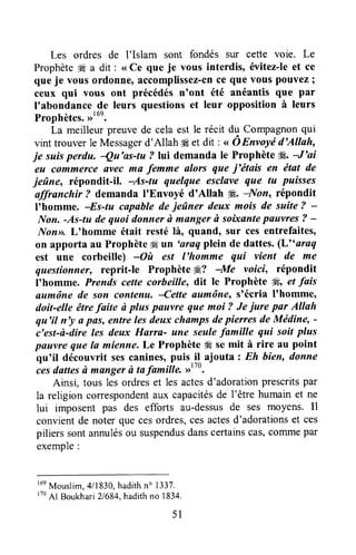 Les ordres de I'Islam sont fondés sur cette voie. Le
Prophète# a drt : <<Ce que je vous interdis, évitez-leet ce
que je vous ordonne,accomplissez-ence que vous pouvez;
ceux qui vous ont précédés n'ont été anéantis que par
loabondancede leurs questionset leur opposition à leurs
Prophètes.,rt6e.
La meilleur preuve de cela est le récit du Compagnonqui
vint trouverle Messagerd'Allah4Eet dit : < oEnvoyë d'Allah,
je suisperdu, Qu'as-tu ? lui demanda le Prophète Æ.-f 'ai
eu commerce ilvec ma femme alors que i'titais en état de
jeûne, répondit-il. As-tu quelque esclave que tu puisses
affranchir t demanda I'Envoyé d'Allah #. -Non, répondit
I'homme. -Es-tu capable de ieûner deux mois de suite ? -
Itlon.-As-tu de quoi donner à manger ù soixantepauvres ? -
Non>>.Lohomme était resté là, quand, sur ces entrefaites,
on apporta au Prophèteffi un 'araq plein de dattes.(L" araq
est une corbeille) -Où est l'homme qui vient de me
questionne reprit-le Prophète #,? -Me voici, répondit
lohomme. Prends cette corbeille, dit le Prophète Æ, et fais
aumône de san cantenu' lette aumône, stécria lthomme,
doit-elle ête faite ù plus pnuvre que moi ? Je iure par Allah
qu'il n'y a pfls, entre les deux champsdepiewes deMédine, -
c'est-à-dire les deux Harra- une seulefamille qui soit plus
pfiuvre que la mienne,Le Prophète 4Ese mit à rire au point
qu'il découvrit sescanines,puis.il ajouta: Eh hien, donne
ies dattesù mangerù tafamilte rrtto.
Ainsi, tous les ordreset les actesd'adorationprescritspar
la religion correspondentaux capacitésde l'être humain et ne
lui imposent pas des efforts au-dessusde ses moyens. Il
convientde noter que cesordres,cesactesd'adorationset ces
piliers sontannulésou Suspendusdanscertainscas,coûImepar
exemple:
r6eMouslim,417830,hadithn" 1337.
r70Al Boukhari21684,hadithno 1834.
51
 