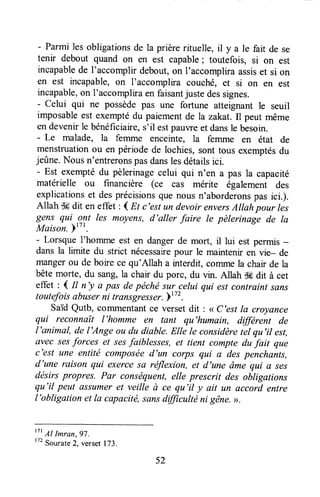 - Parmi les obligationsde la prièrerituelle, ll y a le fait de se
tenir debout quand on en est capable; toutefois, si on est
incapablede I'accomplirdebout,on I'accompliraassiset si on
en est incapable,on I'accomplira couché, et si on en est
incapable,on 1'accompliraen faisantjuste dessignes.
- celui qui ne possèdepas une fortune atteignant le seuil
imposableest exemptédu paiementde la zakat.Il peut même
endevenirle bénéficiaire,s'il estpauwe et dansle besoin.
- Le malade, la femme enceinte, la femme en état de
menstruationou en période de lochies,sont tous exemptésdu
jeûne.Nousn'entreronspasdanslesdétailsici.
- Est exemptédu pèlerinagecelui qui n'en a pas la capacité
matérielle ou financière (ce cas mérite également des
explicationset desprécisionsque nousn'aborderonspas ici.).
Allah $6dit en effet : I Et c'est un devoir enversAllah pour les
gens qui .q?t les moyens,d'aller faire le pèlerinage de Ia
Maison.ptzt.
- Lorsque l'homme est en dangerde mort, il lui est permis-
dans la limite du strict nécessairepour le maintenir en vie- de
mangerou de boire ce qu'Allah a interdit, cofirmela chair de la
bêtemorte, du sang,la chair du porc, du vin. Allah d6 dit à cet
effet : 1 tt n'y a pas depéchésur celui qui estcontraint sans
toutefoisabuserni îransgresser.b"2 .
saïd Qutb, commentantce versetdit: < c'est la croyance
qui reconnaît l'homme en tant qu'humain, différent de
l'animal, de l'Ange ou du diable.Elle le considèretel qu'il est,
ûvec sesforces et sesfaiblesses, et tient compte du fait que
c'est une entité composéed'un corps qui a des penchants,
d'une raison qui exercesû réflexion, et d'une âme qui a ses
désirspropres. Par conséquent,elle prescrit des obligations
qu'il peut assumeret veille à ce qu'il y ait un accord entre
l'obligation et la capacité,sansdfficulté ni gêne.>>.
t7t
Al Imran,97.
172Sourate2, verset173.
52
 