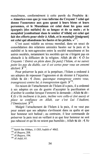 musulmane, conformément à cette parole du Prophète ffi :
<<Aimeriez-vousque je vous informe du Croyant ? celui qui
donne I'assuranceaux gens quant à leurs biens et leurs
personnes, et le Musulman est celui dont les gens sont
épargnés [des méfaits] de sa langue et de sa main ; et le
moujahid [combattant dans le sentier d'Allahl est celui qui
fait desefforts pour obéir à Allah, et le mouhajir.[émigrantl
estceluiqui abandonnelesfauteset lespéchés.>>"'.
C'est aussivalable au niveau mondial, dansun souci de
consolidationdes relationsamicalesbaséessur la paix et la
stabilité et la non-agressionentre la sociétémusulmaneet les
autressociétés,notammentles sociétésqui ne s'érigentpasen
obstacleà la diffusion de la religion. Allah É dit : { Ô l"t
Croyants! Entrez enplein dansfla paixJ l'Islam, et ne suivez
point lespas du diable, car il est certespour vous un ennemi
déclaré.Ptzs.
Pour préserverla pax et la perpétuer,I'Islam a ordonnéà
sesadeptesde repousserI'agressionet de résisterà I'injustice.
Allah dg dit : { Donc, quiconque transgressecontre vorrs,
transgressezcontrelui, à transgressionégale.Y"n.
En raisonde 1'attachementde I'Islam àl a paix, il a ordonné
à ses adeptesen cas de gueTred'accepterla pacification et
d'arrêterle combatlorsquel'ennemi le demande; Allah {k dit :
4 n s'ils inclinent à la paix, incline vers celle-ci (toi aussi)et
place ta confiance en Allah, car c'est Lui l'Audient,
I'Omniscient.Pt
to.
Malgré l'attachementde l'Islam à la paix, il ne veut pas
pour autant que sesadeptess'avilissentdans sa quête et que
leur honneur soit bafoué; au contraire, il leur cofirmandede
préserverla paix tout en veillant à ce que leur honneurne soit
pasrabaisséet qu'ils ne soientpashumiliés; Allah S#dit : ( Ne
'TtSahihlbn Hibban,ll/2A3, hadithn" 4862.
178
Al Baqara,2o8.
tleAl Baqara,194.
t*o
Al Anfat,6l.
54
 