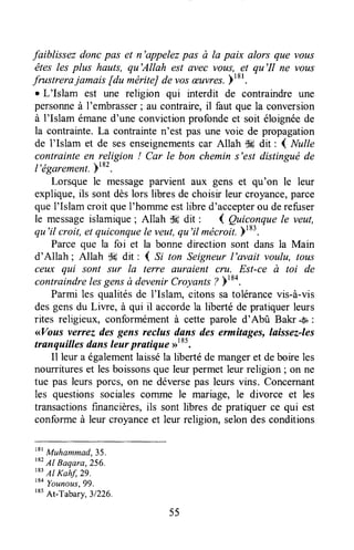 faiblissez doncpas et n'appelezpas à la paix alors que vous
êtes les plus hauts, qu'Allah est avec votts,..?tqu'Il ne vous
frustrera jamais [du mériteJde vosæuvres.]'o' .
r L'Islam est une religion qui interdit de contraindre une
personneà I'embrasser;au contraire,il faut que la conversion
à I'Islam émaned'une convictionprofondeet soit éloignéede
la contrainte.La conkainte n'est pas une voie de propagation
de I'Islam et de sesenseignementscar Allah $# dit : { Nulle
contrainteen religion ! Car le bon chemin s'estdistinguéde
l'égarement.182.*
Lorsque le messageparvient aux gens et qu'on le leur
explique,ils sont dèslors libresde choisir leur croyance,parce
quel'Islam croit queI'horruneestlibre d'accepterou derefuser
le messageislamique; Allah dc dit , ( QuicanqueIe veut,
qu'il croit, et quiconquele veîtt,qu'il mécroit.Fl83.
Parce que la foi et la bonne direction sont dans la Main
d'Allah ; Allah $# dit : ( S; ton Seigneurl'avait voulu, tous
ceux qui sont sur la terre auraient cru. Est-ce à toi de
contraindrelesgensà devenirCroyanrs? )184.
Parmi les qualitésde l'Islam, citons sa tolérancevis-à-vis
desgensdu Liwe, à qui il accordela liberté de pratiquerleurs
rites religieux, conformémentà cette parole d'Abû Bakr .sa:
<<Vousveruezdes gens reclus dans des ermitages, laissez-les
tranqailles dansleur pratique rrt*t.
Il leur a égalementlaisséla libertéde mangeret deboire les
nourritureset lesboissonsque leur permetleur religion ; on ne
tue pas leurs porcs, on ne déversepas leurs vins. Concernant
les questionssocialescoTnmele mariage, le divorce et les
transactionsfinancières,ils sont libres de pratiquerce qui est
conformeà leur croyanceet leur religion, selondesconditions
"' Muhammad,35.
182
Al Baqara,256.
183
Al Kahf, 29.
tto
Younous,99.
tt5
At-Tabary,31226.
55
 