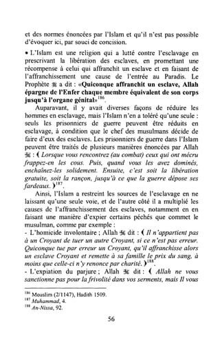 et desnorrnesénoncéespar I'Islam et qu'il n'est paspossible
d'évoquerici, par soucide concision.
r L'Islam est une religion qui a lutté contre l'esclavageen
prescrivant la libération des esclaves, efl promettant une
récompenseà celui qui affranchit un esclaveet en faisant de
l'affranchissement une cause de I'entrée au Paradis. Le
Prophète#Éa dit : <Quiconque affranchit un esclave,Allah
épargnede I'Enfer chaquemembre équivalent de son corps
jusqu'à I'organegénitabI86.
Auparavant, il y avait diverses façons de réduire les
hommesen esclavage,maisI'Islam n'en a toléréqu'uneseule:
seuls les prisonniers de guerre peuvent être réduits en
esclavage,à condition que le chef des musulmansdécidede
faired'eux desesclaves.Lesprisonniersde guerredansI'Islam
peuventêtre traités de plusieursmanièresénoncéespar Allah
$g : { Lorsque vousrencontrez(au combat)ceuxqui ont mécru
frappez-en les cous. Puis, quand vous les evez dominës,
enchaînez-lessolidement. Ensuite, c'est soit la libération
gratuite, soit la rançon,jusqu'à ce que la guerre dëposeses
fardeaux.)'*t.
Ainsi, l'Islam a restreintles sourcesde I'esclavageen ne
laissantqu'une seulevoie, et de I'autre côté il a multiplié les
causesde I'affranchissementdes esclaves,notammenten en
faisant une manière d'expier certainspéchésque commet le
musulman,coffrmepar exemple:
- L'homicide involontaire; Allah dtrdit : I tt n'appartientpas
à un Croyant de tuer un autre Croyant,si ce n'estpas erreur.
Quiconquetuepar erreur LtnCroyant, qu'il affranchissealors
un esclave Croyant et remette à safamille lç prix du sang, à
moinsquecelle-cin'y renoncepar charité.Ftt*.
- L'expiation du parjure; Allah $s dit : { Allah ne vous
sanctionnepaspour lafrivolité dansvosserments,maisIl vous
r86
Mouslim(2/1147),Hadith 1509.
t"
Muhammad,4.
'**
Irr-Nrssa, 92.
56
 