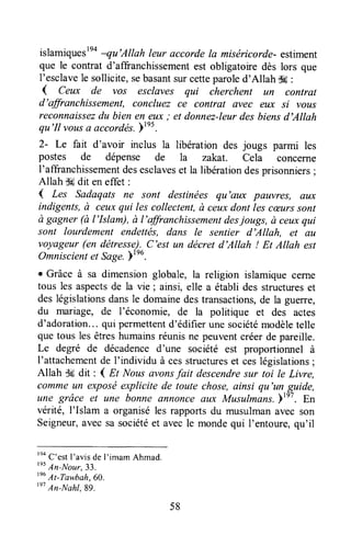 islamiquestno-qu'Allah leur accorde la miséricorde-estiment
que le contrat d'affranchissementest obligatoire dès lors que
I'esclavele sollicite,sebasantsurcetteparoled'Allah $a:
{ Ceux de vos esclaves qui cherchent un contrat
d'affranchissement, concluez ce contrat avec eux si votts
reconnaissezdu bien en eux ; et donnez-leurdes biensd'Allah
qu'II vousa accordés.)tnt.
2- Le fait d'avoir inclus a libération des jougs parmi les
postes de dépense de la zakat. Cela concerne
I'affranchissementdesesclaveset la libérationdesprisonniers;
Allah d6dit en effet :
( Les Sadaqats ne sont destinées qu'aux pauvres, au)c
indigents,à ceuxqui les collectent,à ceuxdont les cæurssont
à gagner (à I'Islam), à l'affranchissementdesjougs, à ceuxqui
sont lourdement endettës, dans le sentier d'Allah, et aLt
voyageur(en détresse).C'est un décret d'Allah ! Et Allah est
Omniscientet Sage.ptro.
r Grâce à sa dimension globale, la religion islamiquecerne
tous les aspectsde la vie ; ainsi, elle a établides structureset
deslégislationsdansle domainedestransactions,de la guerre,
du mariage, de l'économie, de la politique et des actes
d'adoration...qui permettentd'édifier une sociétémodèletelle
que tous les êtreshumainsréunisne peuventcréerde pareille.
Le degré de décadenced'une société est proportionnel à
I'attachementde I'individu à cesstructureset ceslégislations;
Allah $6 dit : 4 At Nousavonsfait descendresur toi le Livre,
commeun exposéexplicite de toute chose,ainsi qu'un guide,
une grâce et une bonne annonceaux Musulmans.)tnt. En
vérité, l'Islam a organiséles rapportsdu musulmanavec son
Seigneur,avecsa sociétéet avecle mondequi I'entoure,qu'il
'na
C'estI'avisde l'imam Ahmad.
t"
An-lrlour.33.
tnu
At-Tawbah,60.
tn'
An-Nahl.89.
58
 