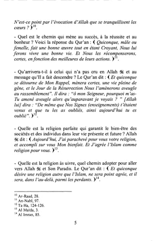N'est-cepoint par l'évocationd'Allah quese tranquillisentles
cæurs? )'0.
- Quel est le chemin qui mène au succès,à la réussiteet au
bonheur? Voici la réponsedu Qur'an : I çutconque, mâle ou
femelle,fait une bonneæuvretout en ëtant Croyant, Nouslui
ferons vivre une bonne vie. Et Nous les rëcompenserons,
certes,enfonction desmeilleuresde leursactions.1r.
- Qu'arrivera-t-il à celui qui n'a pas cru en Allah Sç et au
messagequ'Il a faitdescendre? Le Qur'an dit : ( Et quiconque
se dëtournede Mon Rappel, mèneracertes,une vie pleine de
gëne,et le Jour de la RésurrectionNousl'amèneronsaveugle
au rassemblement".Il dira : "ô monSeigneur,pourquoi m'as-
Tu amenëaveugle alors qu'auparavantje voyais ? " [Allah
IuiJ dira : "De mêmeque Nos Signes(enseignements)t'étaient
venus et que tu les as oubliés, ainsi aujourd'hui tu es
oublié".)t2.
- Quelle est la religion parfaite qui garantit le bien-être des
sociétéset desindividusdansleur vie présenteet future ? Allah
S6dit : 4 Aujourd'hui, J'ai parachevépour voltsvotre religion,
et accompli sur voltsMon biedait. Et J'agrée l'Islam comme
religionpouruous. Yt3.
- Quelleestla religion àsuiwe, quelcheminadopterpour aller
vers Allah $g et Son Paradis.Le Qur'an dit : I Et quiconque
désireune religion autre que l'Islam, ne serapoint agrée,et il
sera,dansl'au-delà,parmi lesperdants.14.
lo
A.-Raad,28.
t'
An-Nahl,97.
't
Ta Ha, 124-126.
t'Al
Maida,3.
to
Al l-run, 85.
 