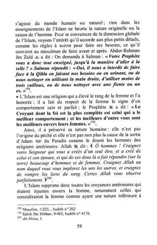 s'agisse du monde humain ou naturel; rien dans les
enseignementsde I'Islam ne heurtela natureoriginelle ou la
raisonde I'homme. Pour seconvaincrede la dimensionglobale
de I'Islam, voyonsl'intérêtqu'il accordeauxplus petitsdétails,
cofiune les règles à suiwe pour faire ses besoins,ce qu'il
convient au musulmande faire avant et après.Abdur-Rahman
ibn Zaid *#, a dit : On demandaà Salman: <<Votre Prophète
votts a donc tout enseigné,iusqu'ù la manière d'aller à Ia
selle ? >>Salman répondit : <<Oui, il nous a interdit defaire
face ù la Qibla en faisant nosbesoinsou en urtnant, ou de
noas nettoyer en utilisant la main droite, d'utiliser moins de
trois cailloux, ou de nous nettoyer avec une fiente ou un
os..rrtnt.
r L'Islam estunereligionqui a élevéle rangde la femmeet I'a
honorée; il a fait du respect de la femme le signe d'un
comportement sain et parfait ; le Prophète ffi a dit : <<Le
Croyant dont la foi est la plus complète est celui qui a le
meilleur comportement ; et les meilleurs d'entre vous sont
lesmeilleurs ôrrn*tt leurs femmes.,rtnn'
Ainsi, il a préservé sa nature humaine: elle n'est pas
I'origine du péchéet ellen'estpasnonplus la causedela sortie
d'Adam $4Jdu Paradis corrlme le disent les hommes des
religions antérieures.Allah de dit : { Ô hommes! Craignez
votre Seigneur qui vousa créés d'un seul être, et a créé de
celui-ci son épouse,et qui de cesdeuxlà afait répandre(sur Ia
terre) beaucoupd'hommeset defemmes. Craignez Allah au
nom duquel vottsvous implorez les uns les autres, et craignez
de rompre les liens du sang. Certes Allah vous observe
padaitement.)200.
L'Islam supprimedonctouteslescroyancesantérieuresqui
étaient injustes envers la femme, notamment celles qui
considéraientla femme colrlme ayant une nature inferieure à
re8Mouslim,71223,,hadithno 262
'nnSahihlbn Hibban,91483,hadithno4176.
2o' An-lrlissc,l.
59
 