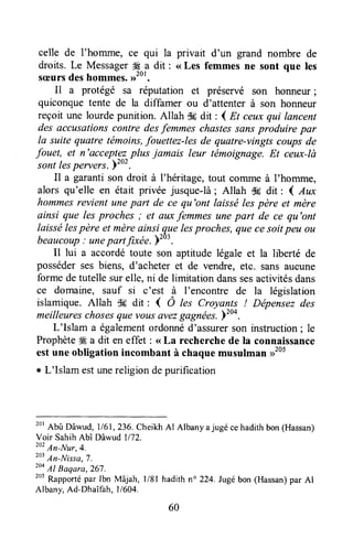 celle de l'homme, ce qui la privait d'un grand nombre de
droits. Le MessagerS .adit : <<Les femmes ne sont que les
sæursdeshommes.,rtot.
Il a protégé sa réputation et préservé son honneur;
quiconque tente de la diffamer ou d'attenter à son honneur
reçoit une lourdepunition. Allah S6dit : { Et ceuxqui lancent
des accusationscontre desfemmes chastessansproduire par
la suite quatre témoins,fouettez-les de quatre-vingts coups de
fouet, et n'acceptezplus jamais leur témoignage.Et ceux-là
sont lespervers. ï'u' .
Il a garanti son droit à I'héritage,tout corruneà I'homme,
alors qu'elle en était privée jusque-là; Allah d6 dit : I Aux
hommesrevient unepart de ce qu'ont laisséles père et mère
ainsi que les proches ; et euxfemmes unepart de ce qu'ont
laissélespère et mèreainsi-quelesproches,que cesoitpeu ou
beaucoup; unepartfixée.>'03.
Il lui a accordétoute son aptitude légale et la liberté de
posséderses biens, d'acheter et de vendre, etc. sansaucune
forme de tutelle surelle, ni de limitation danssesactivitésdans
ce domaine, sauf si c'est à I'encontre de la législation
islamique. Allah d6 dit : ( Ô tes Croyants ! Dépensezdes
meilleureschosesquevousavezgagnées.)too.
L'Islam a égalementordonnéd'assurerson instruction; le
Prophèteffi a dit en effet : <<La recherchede la connaissance
estune obligation incombant à chaquemusulman >1205
r L'Islam estunereligiondepurification
20'Abû Dâwud, 1161,236.CheikhAl Albany ajugé cehadithbon(Hassan)
Voir SahihAbî Dâwud 1/72.
20?An-Nur,4.
zt}
An-Nissa,7.
2o4
AI Baqara,267.
tot
Rapportépar Ibn Mâjah, l/81 hadith n" 224.Jugébon (Hassan)par Al
Albany,Ad-Dhaîfah, |/ 604.
60
 