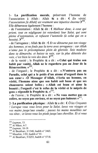 l - La purifTcation morale, préservant I'homme de
I'association à Allah : Allah flff a dit : { En véritë,
l'association[à AItahJ estvraimentuneinjusticeénormeyzo6.
Elle débarrasseégalementI'homme :
- de I'ostentation: Allah s6 dit : { Malheur donc, à ceux qui
prient, tout en négligeant (et retardant) leur Salat, qui sont
pleins d'ostentation,et refusentl'ustensile(à celui qui en û-besoin).ï"'
.
- de I'arrogance; Allah $6dit : I n ne détournepas ton visage
deshommes,et nefaule pasla terre ûvecilrrogûnce : cfir Allah
n'aime pas Ie prësomptueuxplein de gloriole. ,Solsmodeste
dans ta démarche, et baisse ta voix, car la plus dëtestéedes
voix, c'estbienla voix desânes.)to*.
- de la vanité ; le Prophète4Ea dit : <<Celui qui traîne son
habit par vanitÉ, Allah ne le regardera pas au Jour de Ia
Résurrection.,r2oe.
- de I'orgueil ; le ProphèteW"a dit : <<N'entrera pas au
Paradis,celui^{ui a le poids d'un atome d'orgueil dans le
son c(Dur> -O Messagerd'Allah, s'écria un homme, en
vérité, I'homme aime que son habit soit beau et que ses
chaussures soient belles; < Allah est beau et aime la
beauté; I'orgueil c'est le refus de la vérité et le mépris de
gens> réponâit le Prophèteg. ,rtto.
- de I'envie ; le Prophète# a dit : <<Ne vous mettez q?,sen
colère,ne soyezpasenvieux,et ne soyezpashaineuxD'".
2- La purification physique : Allah Sga dit : ( Ô les Croyants
! Lorsque vous vouslevezpour la Salat, lavez vos visageset
vos mainsjusqu'aux coudes; passezles mains mouillées sur
vostêtes; et lavez-vouslespiedsjusqu'aux chevilles.Et si vous
louLuqman,13.
201hl Mâun,4-7.
xot
Luqman,18-19.
20e
Al Boukhari,3/1340,hadithn' 3465.
210
Mouslim,l/93,hadithno91.
2rrAl Boukhari,512?53,hadithn' 5718.
61
 