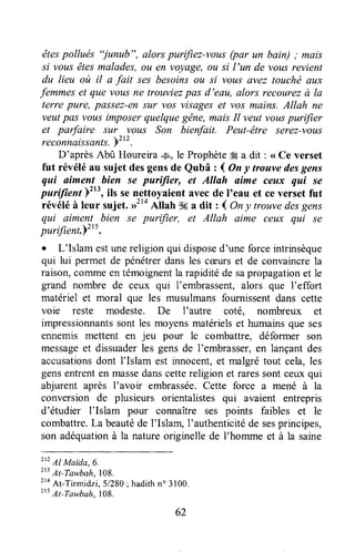 ,êtespollués "junîtb", alors purifiez-vots (po, un bain) ; mais
si vousêtesmalades,ou en voyage,ou si I'un de vousrevient
du lieu où il a fait sesbesoinsou si vous avez toucltë aux
femmeset que volts ne trouviezpas d'eeu, alors recourezà la
terre pure, passez-ensur vos visageset vos mains. Allah ne
veutpas vous imposerquelquegêne,maisIl veut vouspuriJier
et parfaire sltr vous Son bienfait. Peut-être serez-votts
reconnaissants.pztz.
D'aprèsAbû Houreira,,&,,le Prophète#ga dit : <<Ce verset
fut révéléau sujet desgensde Qubâ : I Ony trouvedesgens
qwi aiment hien se purffier, et Allah aime ceux qui se
pariftenf Ftt', ils senettoyaient avecde I'eau et ceverset fut
révéléà leur sujet. nt'o Allah $6a dit zl Ony trouvedesgens
qui aiment bien se purffier, el Allah aime ceux qui se
purifient.Y"t.
. L'Islam estunereligion qui disposed'une forceintrinsèque
qui lui permet de pénétrerdansles cceurset de convaincrela
raison,Çommeentémoignentla rapiditéde sapropagationet le
grand nombre de ceux qui I'embrassent,alors que I'effort
matériel et moral que les musulmansfournissentdans cette
voie reste modeste. De I'autre coté, nombreux et
impressionnantssont lesmoyensmatérielset humainsque ses
ennemis mettent en jeu pour le combattre, déformer son
messageet dissuaderles gensde I'embrasser,en lançantdes
accusationsdont I'Islam est innocent,et malgrétout cela,les
gensentrenten massedanscettereligion et raressontceuxqui
abjurent après l'avoir embrassée.Cette force a mené à la
conversion de plusieurs orientalistes qui avaient entrepris
d'étudier I'Islam pour connaître ses points faibles et le
combattre.La beautéde l'Islam, I'authenticitéde sesprincipes,
son adéquationà la natureoriginellede l'homme et à la saine
2t?
Al Maida,6.
213
At-Tawbalr,108.
t'o
At-Tirmidzi, 5/280; hadithno 3100.
215At-Tawbah.108.
62
 