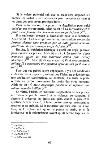 si le voleur potentiel sait que sa main sera amputées'il
commet ce forfait, il s'en abstiendrapour préserversa main et
lesbiensdesgensserontprotégésdu vol.
Pour la fornication, il a prescrit la flagellationpour celui
qui n'est pasencoremarié.Allah dtrdit : I La fornicatrice et le
fornicateur, fouettez-leschacunde centcoupsdefouet.b"' .
Il a égalementprescrit la flagellationpour le diffamateur.
Allah '.Hdit : 4 Et ceuxqui lancentdesaccusationscontre des
femmes cltastes sans produire par la suite quatre témoins,
fouettez-lesde quatre-vingtscoupsdefouet )tt*.
Ensuite,la législationislamrquea établi une règle générale
pour évaluerles peines; Allah -k a dit : ( La sanction d,une
mauvaise action est une mauvaise action [une peineJ
identiqu".Y"' ; Allah S#dit également: { Et si ,àr, pinissez,
infligeL[à l'agresseurJunepunition égaleau tort qu'il vousa
fait. F
230.
Pour que cespeinessoientappliquées,il y a desconditions
et desnorrnesà respecter,sachantque I'Islam ne préconisepas
une applicationsystématique,au contraire, il a laisséla porte
ouverte au pardon concernantles droits des êtres humains.
Allah dH dit : { Mais qu-ic,onquepardonne et réforme, son
salaireincombeà Altah. pz:t.
En vérité, I'Islam, en instituantl'application de cespeines,
ne recherchepas la cruauté ni la violence, âu contraire, il
chercheà préserver les droits des gens, établir la pax et la
quiétudedansla société,et lutter contre ceux qui menacentsa
sécuritéet sa stabilité.Si le meurtriersait qu'il seratué à son
tour, si le voleur sait qu'on amputera sa main, et si le
fornicateuret le calomniateursaventqu'ils seront flagellés,ils
227An-Nur,2.
228
An-Nur,4.
22'
Ach-Choura,2l.
"' An-Itlahl, 126.
23'
Arh-choura,4o.
66
 