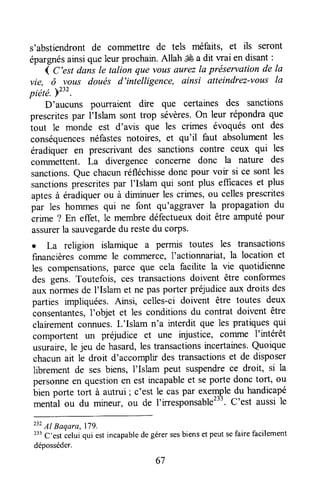 s'abstiendront de commettre de tels méfaits, et ils seront
épargnésarrsi queleurprochain.Allah ffi a dit wai en disant:
1C'est dansle talion que vousaurezla préservationde la
vie, ô vous doués d'intelligence, ainsi atteindrez-vous la
piëté. Pzrz.
D'aucuns pourraient dire que certaines des sanctions
prescritespar I'Islam sont trop sévères.On leur répondraque
tout le monde est d'avis que les crimes évoqués ont des
conséquencesnéfastesnotoires, et qu'il faut absolumentles
éradiquer en prescrivant des sanctions contre ceux qui les
commettent. La divergence concefne donc la nature des
sanctions.Que chacunréfléchissedonc pour voir si ce sont les
sanctionsprescritespar I'Islam qui sont plus efficaceset plus
aptesà éradiquerou à diminuerles crimes,ou cellesprescrites
par les hommes qui ne font qu'agglaver la propagation du
crime ? En effet, le membredéfectueuxdoit être arnputépour
assurerla sauvegardedu restedu corps.
o La religion islamique a permis toutes les transactions
furancièrescoïïrmele colTlmerce,l'actionnariat, la location et
les compensations,parce que cela facilite la vie quotidienne
des gens. Toutefois, ces transactionsdoivent être conformes
aux norïnesde I'Islam et ne pasporter préjudiceaux droits des
parties impliquées.Ainsi, celles-ci doivent être toutes deux
consentantes,l'objet et les conditionsdu contrat doivent être
clairementconnues.L'Islam n'a interdit que les pratiquesqui
comportent un préjudice et une injustice, cofilme I'intérêt
usuraire,le jeu de hasard,les transactionsincertaines.Quoique
chacunait le droit d'accomplr destransactionset de disposer
librement de ses biens, l'Islam peut suspendrece droit, si la
personneen questionen est urcapableet seporte donc tort, ou
bien porte tort à autrui; c'est le caspar exempledu handicapé
mentâl ou du mineur, ou de I'iresponsable233.C'est aussile
23?
Al Baqara,179.
233C'est ielui qui estincapabledegérersesbiensetpeutsefaire facilement
déposséder.
67
 