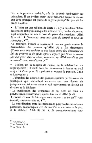cas de la personneendettée,afin de pouvoir rembourserses
créanciers.Il est évidentpour toute personnedouéede raison
que cette pratique est pleinede sagessepuisqu'ellegarantitles
droitsd'autrui.
I L'Islam est unereligionde clarté; il n'y a pasdansI'Islam
deschosesarnbiguësauxquellesil faut croire, ou deschosesau
sujetdesquellesnul n'a le droit de poserdesquestions;Allah
dg a dit : I Demandezdonc nux gens du rappel si vousne
savezpas .yzzt.
Au contraire, l'Islam a sévèrementmis en garde contre la
dissrmulation des preuves qu'Allah ffi a fait descendre:
{Certes ceuxqui cachentce que Nousûvonsfait descendreen
fait de preuveset de guide après I'exposéque Nousen avons
fait aux gens,dans le Livre, vg^i!àceuxqu'Allah maudit et que
lesmaudisseursmaudissent.Y23s.
o L'Islam est la religion de l'unité, de la solidarité et du
regroupement ; il invite tous les musulmansà former un seul
rang et à s'unir pour être puissantet obtenir le pouvoir, Cette
unionrequiert :
- L'abandondesdésirset despassionssuscitéspar lescourants
fanatiques qui s'attachent excessivement aux écoles de
jurisprudence,tribus ou raceset qui représententun facteurde
divisionet de faiblesse.
- La purification des croyances et du culte de tous les
polythéismeset innovationsqui lesternissent.Allah dgdit :
1 Prenez ce que le Messager vousdonne ,. et ce qu'il vous
interdit, abstenez-vot,tsen. Y236.
- La coordinationentre les musulmanspour toutes les affaires
politiques,économiques,etc. de manièreà leur assurerla paix
et la stabilité. Allah .6 dit : ( Et cramponnez-voustous
"o An-Nahl,43.
235
Al Baqara, 159.
236
Al Hachr,7.
68
 