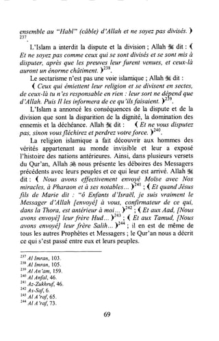 ensembleau "Habl" (câbte)d'Allah et ne soyezpas divisds.F
237
.
L'Islam a interdit la disputeet la division; Allah d6 dit : {
Et ne soyezpas commeceuxqui sesontdiviséset sesontmisà
disputer, après que lespreuvp.s,leurfurent venues,et ceux-là
auront un énormechâtiment.b238.
Le sectarismen'estpasunevoie islamique; Allah dgdit :
{ Ceux qui ëmiettentleur religion et se divisent en sectes,
de ceux-làtu n'es responsableen rien : leur sort ne dép-endque
d'Allah. PuisIt lesiiformera decequ'ilsfaisaient.Yzrl.
L'Islam a annoncéles conséquencesde la disputeet de la
division que sont la disparitionde la dignité, la dominationdes
ennemiset la déchéance.Allah T!6dit ' ( Et ne vousdisputez
pas, sinon vousfléchirez etperdrezvotrefor"e. Y2o0.
La religion islamique a fart découwir aux hommes des
vérités appartenant au monde urvisible et leur a exposé
l'histoire desnationsantérieures.Ainsi, dansplusieursversets
du Qur'an, Allah cÊnousprésenteles déboiresdesMessagers
précédentsavec leurspeupleset ce qui leur est arrivé. Allah $*
dit : { Nous avons effectivementenvoyé Moi'se avec Nos
miracles,ù Pharaonet à sesnotables...)tot ; < Et quandJésus
-filt de Marie dit : "ô Enfants d'Israë|, je suis vraiment le
Messagerd'Allah fenvoyéJà vous, confirmateurde ce qui,
dansla Thora,estantérieurà moi...)tot ;1Et auxAad, [Nous
avonsenvoyéJleurfrère Hud...y"t ;4 Et aux Tamud,[Nous
avons envoyéJleur frère Salih...)to* ; il en est de même de
tous lesautresProphèteset Messagers; le Qur'an nousa décrit
cequi s'estpasséentreeuxet leurspeuples.
231AI Imran, lo3.
238Al Imran,705.
23eAl An'am, 159.
24oAl Anfat,46.
zatAz-Zukhruf,46.
2o'As-sa1,6.
243Al A'raf, 65.
244Al A'raf,73.
69
 