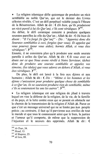 . La religion islamiquedéfie quiconquede produire un récit
semblableau noble Qur'an, qui est le dernier des Liwes
célestesrévélés.C'est un défi perpétuelvalablejusqu'àl'Heure
de la Résurrection.Allah S6dit : 4 nlt bien, qu'ils produisent
un récitpareil à lui (te Qur'an), s'ilssontvéridiqurr. )tot.
Au début, le défi coranique consiste à produire quelques
souratespareillesàc elle du Qur'an ; Allah d6dit : 4 Ol bien ils
disent : "Il l'aforgé fie Qur'ar|" - Dis : "Apportez donc dix
Souratessemblablesà ceci,forgées (pa, vous).Et appelezqui
vous pourrez (pour vous aider), hormis Allah, si vous êtes
véridiquP-s". )246.
Ensuite,il ne consisteraplus qu'à produireune seulesourate
pareille à celles du Qur'an. Altah i$sdit : ( S; vous avez un
doute sur ce que Nousavons révéléà Notre Serviteur, tâchez
donc de produire une sourate semblable et appelez yo.ç
témoins,(lesidoles)quevousadorezen dehorsd'Allah, si vous
,êtesvéridiques.yz+t.
De plus, le défi est lancé à la fois aux djinns et aux
humains; Allah dtrdit : { nrs : "Même si les hommeset les
djinns s'unissaientpour produire quelquechosede semblable
à ce Qur'an, ils nesauraientproduire rien desemblable,même
s'ils sesoutenaientlesuns lesautres". F2ot.
o La religion islamiqueest une religion de jihad à travers
lequelon vise la défensede la religion, de la vie, de la famille
et du pâys,et la lutte contreceuxqui seposenten obstaclesur
le chemurde la transmissionde la religion d'Allah JÉ.Parcece
quec'estun messageuniverselqui ne selimite pasàun peuple
précis; au contraire,il faut qu'il parvienneaux oreillesde tout
le mondeet quetousle connaissentainsique le bien, lajustice
et I'amour qu'il comporte, de même que la suppressionde
I'injustice et le secours des opprimés. Allah dH dit : (
205
At-Tour,34,
246
Houd,13.
241
Al Baqara,23.
248
Al lsra, 88.
70
 