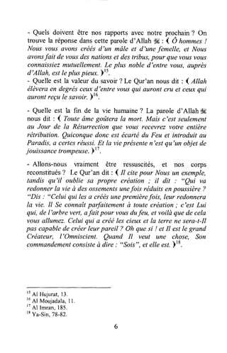 - Quels doivent être nos rapports avec notre prochain? On
trouve la réponsedanscette paroled'Allah -JH: ( Ô hommes!
Nous vous avons créés d'un mâle et d'une femelle, et Nous
avonsfait de vousdesnationset destribus,pour que vousvous
connaissiezmutuellement.Le plus noble d'entre vous, auprès
d'Allah, estleplus pi"ux. b's.
- Quelleest la valeurdu savoir?Le Qur'an nousdit : ( Allah
élèveraen degrésceuxd'entre vousqui auront cru et ceuxqui
aurontreçule savoir.br6.
- Quelle est la fin de la vie humaine? La parole d'Allah &i
nous dit : ( Touteâmegoûtera la mort. Mais c'est seulement
au Jour de la Rësurrection que vous recevrez votre entière
rëtribution. Quiconquedonc est écarté du Feu et introduit au
Paradis, e certesréussi.Et la vieprésenten'est qu'un objet de
jouissancetromp"use.b" .
- Allons-nous waiment être ressuscités, et nos corps
reconstitués? Le Qur'an dit : I tt citepour Nousun exemple,
tandis qu'il oublie sa propre création ; il dit : "Qui va
redonnerla vie à desossementsunefois réduitsenpoussière?
"Dis : "Celui qui lesa crëésunepremièrefois, leur redonnera
la vie. Il Se connaîtparfaitementà toute création; c'est Lui
qui, de l'arbre vert, afait pour vousdufeu, et voilà quede cela
vottsallumez.Celui qui a créé les cieux et la terre ne sera-t-Il
pas capablede créer leurpareil ? Oh quesi ! et Il estle grand
Créateur, l'Omniscient. Quand Il veut une chose, Son
comma.ndementconsisteà dire.' ",Sois", êt elle est.18.
't
Al Huiurat,13.
16
Al Mouladala,11,
't
Al l.ran, 185.
tt Yu-sin. 7B-Bz.
 