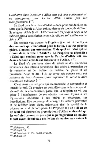 Combattezdansle sentierd'Allah ceuxqui vouscombattent,et
ne transgressez pas. Certes. Allah n'aime pas les
trilnsgresseurs!Yz+r-
Le jihad dansle sentierd'Allah a doncpour but de faireen
sortequela Paroled'Allah soit au-dessusde tout et de diffuser
Sareligion.Allah $6dit : { Et combattez-lesiusqu'à cequ'il ne
subsisteplus d'association,et quela religion soit entièrementà
Attah.yzso.
Un homme vint trouver le Prophète4Éet lui dit : <<rl y a
deshommesqui cornbattentpour le butin, d'autres pour Ia
gloire, d'autres par ostentation.Mais quel est celui qui se
trouve dans la voie d'Allah ? > Le Prophète W répondit:
< Celui qui combat pour que la Parole d'Allah soit au-
dessusde tout, celui-làestdansIa voie d'Allah. ,r2tt.
Le jihad n'a pas pour visée de satisfairedes ambitions
mondaines,des intérêtspersonnels,des désirsd'expansionou
de revanche, ni de rivaliser en matière de gloire et de
puissance.Allah $6 dit : 4 Et ne soyezpas commeceux qui
sortirent de leurs demeurespour repousserla vërité et avec
ostentationpublique.Yzsz.
C'est aussiune religion qui recorrllnandele convenableet
interdit le mal. Ce prrncipeestconsidérécommela soupapede
sécuritéde la colTununauté,parce que la religion ne vit que
gfâce à I'attachementde ses adeptesqui sont loyaux à ses
législations, obéissent à ses ordres et respectent ses
interdictions.Elle encouragede corrigerles naturesperverties
et de réfréner leurs vices, préservantaursi la sociétéde la
dépravationet de la comrption. Le Prophète# a dit : <Il en est
de celui qui observelesprescriptions d'Allah et de celui qui
les enfreint comme de gensqui separtageraient un navire,
le sort ayant donné aux uns le bas du navire' aux autresla
zne11Baqara,790.
z5oAl Anfal,39.
25rAl Boukhari,311034;hadithn" 2655.
zsz17Anfal,47.
7l
 