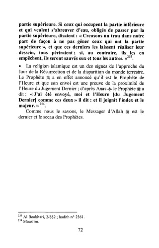 patrie supérieure.Si ceux qui occupentla partie inférieure
et qui veulent s'abreuver doeau,obligésde passerpar la
partie supérieure,disaient : <<Creusonsun trou dans notre
part de façon à ne pas gêner ceux qui ont la partie
supérieureD, et que ces derniers les laissent réaliser leur
dessein, tous périraient ; si, au contraire, ils les en
empêchent,ils seront sauvéseux et tous lesautres.))253.
o La religion islamiqueest un des signesde I'approchedu
Jour de la Résurrectionet de la disparitiondu mondeterrestre.
Le Prophète ffi a en effet annoncéqu'il est le Prophète de
l'Heure et que son envoi est une preuve de la proximité de
l'Heure du JugementDernier; d'aprèsAnas.&,le Prophèteffi a
dit : <<J'ai été envoyé, moi et I'Heure [du Jugement
Dernierl comme cesdeux > il dit : et il joignit I'index et le
majeur.,r'50.
Comme nous le savons,le Messagerd'Allah g# est le
dernieret le sceaudesProphètes.
253Al Boukhari,2/882; hadithn" 2361.
254Mouslim.
72
 