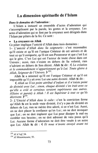 La dimensionspirituelledeI'Islam
Dans le domaine del'adoration :
L'Islam a instauréun ensembled'actes d'adoration qui
s'accomplissentpar la parole, les gesteset la croyance.Les
actesd'adorationqui sefont par la croyancesontdésignésdans
l'Islam parpiliersde la foi. Ce sont:
r La croyanceen Allah
Cepilier implique I'unicité d'Allah danstrois domaines:
l--L'unicitrë d'Allah dans Sa seigneurie: c'est reconnaître
qu'Il existe et qu'Il est I'unique Créateurde cet universet de
ttut ce qu'il comporte,qu'Il estsonPossesseuret quec'estLui
qui le gère.C'est Lui qui est I'auteurde toute chosedanscet
Univers; aussi, rien n'existe en dehors de Sa volonté, rien
n'advient en dehorsde Son décret.Allah $6dit : { La uéation
et le commandementn'appartiennentqu'à LuL Toutegloire à
Allah, Seigneurde l'Univers.;
zss.
Allah S6 u annoncéqu'Il est I'unique Créateuret qu'il est
rmpossiblequ'il y ait avecLui uneautredivinité.Allah Sgdit :
-
4,l,ttahne S'estpoint attribuéd'enfantet il n'existepoint
de divinité avecLui ; sinon,chaquedivinité s'en irait avecce
qu'elle û créé et certainesseraientsupérieuresilux autres.
?Gtoir" et pureté) à Altah ! Il est Supérieurà tout ce qu'ils
'décrivent.
Y"u.
2- L'(Jnicité d'Allah dans le culte: c'est la convictionferme
qu'Allah $ç est |a seulewaie divurité,il n'y a pasde divinité en
dehorsde Lui, rien ne mérite être adoré,si ce n'est Lui. Aussi,
on ne doit placer la confiancequ'en Lui ; on ne doit invoquer
que Lui ; on ne doit implorer que Lui pour dissiperle mal ou
combler nos besoins; on ne doit adresserde vceupieux qu'à
Lui. Aucune forme d'adoration ne doit être vouée à un autre
que Lui. Allah $g dit , I Et nous n'avons envoyé avant toi
?5sAI A'raf,54.
2s6Al Mouminoune,gl.
73
 