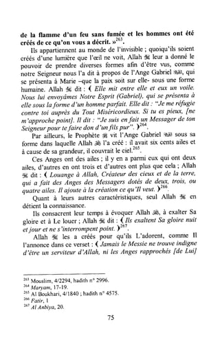 de la flamme d'un feu sans fumée et les hommes ont été
créésde cequoonvousa décrit. ,rt63.
Ils appartiennentau monde de I'lrvisible ; quoiqu'ils soient
créésd',tne lumièreque I'ceilne voit, Allah tk leur a donnéle
pouvoir de prendre diversesformes afin d'être WS, coTllme
notre Seigneurnous I'a dit à propos de I'Ange GabrielS#t,qui
se présentaà Marie -que la paix soit sur elle- sousune forme
humaine.Allah C6dit : 4 Ette mit entre elle et eux un voile'
Nouslui envoyâmesNotre Esprit (Gabriel), qui seprésentaà
elle souslaforme d'un hommeparfait. Elle dit : "Je meréfugie
contre toi auprès du Tout Miséricordieux. Si tu espieux, fne
m'approchepointJ. It dit ; "Je suisenfai! un Messagerde ton
Seigneurpour rciaire dond'un filspui".)tuo.
Par ailleurs,le Prophèteg vit l'Ange Gabriel d'*lsous sa
forme dans laquelleAllah ,$ÉI'a créé : il avait six centsailes et
à causede sagrandeur,il couwait le ciel.265.
Ces Anges ont des ailes; il y en a parmi eux qui ont deux
ailes,d'autresen ont trois et d'autresont plus que cela; Allah
$6 drt : 4 Louange à Allah, Créateur des cieux et de la terre,
qui a fait des Anges des Messagers dotés de deux, trois, ou
quotr" ailes.It ajo"uteà la créationcequ'Il veut')266'
Quant à leurs autres caractéristiques,seul Allah $6 en
détientla connaissance.
Ils consacrentleur temps à évoquerAllah ffi, à exalterSa
gloire et à Le louer ; Allah $# dit : (.{s exaltentSa gloire nuit
etjour et nes'interrompentpoint. F267.
Allah $6 les a créés pour qu'ils L'adorent, comme Il
I'annoncedansce verset:4 Jamaisle Messiene trouveindigne
d'être un serviteur tl'Allah, ni lesAnges rnpprochés[de LuiJ
263Mouslim,412294,hadithn" 2996.
'uo
Moryom, 17-19.
265Al Boukhari,4/1840; hadithn" 4575.
26u
Fattr, I
267Al Anbiya,2o.
75
 