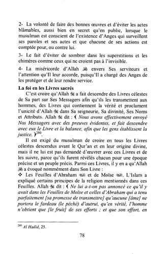 2- La volonté de faire desbonnesæuweset d'éviter les actes
blâmables, aussi bien en secret qu'en public, lorsque le
musulmanest conscientde l'existenced'Anges qui surveillent
ses paroles et ses actes et que chacunede ses actions est
comptéepow, ou contrelui.
3- Le fait d'éviter de sombrerdans les superstitionset les
chimèrescommeceuxqui ne croientpasà I'invisible.
4- La miséricorde d'Allah JÊ envers Ses serviteurs et
l'attentionqu'Il leur accorde,puisqu'Il a chargédesAngesde
lesprotégeret de leurrendreservice.
La foi en lesLivres sacrés
C'est croirequ'Allah $ga fait descendredesLiwes célestes
de Sa part sur SesMessagersafin qu'ils les transmettentaux
hommes, des Liwes qui contiennent la vérité et proclament
l'unicité d'Allah SùgdansSa seigneurie,Sa divinité, SesNoms
et Attributs. Allah $# dit : { Nousavons effictivement envoyé
Nos Messagersflvec despreuves évidentes,et fait descendre
aveceux le Livre et la balance,afin que lesgensétablissentIa
justice. Pzso.
Il est exigé du musulman de croire en tous les Liwes
célestesdescendusavant le Qur'an et en leur ongine divine,
mais il ne lui est pasdemandéd'æuvreraveccesLiwes et de
les suiwe, parcequ'ils furent révéléschacunpour une époque
préciseet un peupleprécis,ParmicesLiwes, il y en a qu'Allah
& a évoquénommémentdansSonLiwe :
* Les Feuilles d'Abraham ,$ et de Moïse $EJt,L'Islam a
expliquécertainsprincipesde la religion mentionnésdansces
Feuilles.Allah 'k dit : ( itrelui a-t-onpas annoncéce qu'il y
avait danslesFeuilles deMoi'seet cellesd'Abraham qui a tenu
parfaitement[sa promessede transmettreJqu'aucune[âmeJne
portera le fardeau (le péchë) d'autrui, qu'en véritë, l'homme
n'obtient que fle fruitJ de sesefforts ; et que son effort, en
78
280
Al Hadid, 25.
 