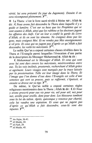 vérité, lui sera présenté (leioryr du Jugement).Ensuite il en
serarécompensàpleinement.)281.
+ La Thora : c'est |e liwe sacrérévéléà Moïse :s1; Allah $d
dit : ( Nousavonsfait descendreIa Thora dans laquelle il y a
guide et lumière. C'est sur sa bsse que les Prophètesqui se
sonîsoumisà Allah, ainsi quelesrabbins et lesdocteursiugent
lesaffaires des Jutft. Car on leur a confié la garde du Livre
d'Allah, et ils en sont les témoins.Ne craignezdonc pas les
gens,mais craignezMoi. Et ne vendezpas Mes enseignements
à vil prix. Et ceuxqui neiugent pas^fl'aprèsce qu'Allah afait
tlescendre,lesvoilà lesmécréants.)'o'.
Le nobleQur'an a exposécertaineschosesrévéléesdansla
Thora et I'Evangile parmi lesquellesl'évocation d'une partie
de la descriptiondu MessagerMuhammad#8.Allah dgdit :
4 lrtuhammad est le Messagerd'Allah. Et ceux qui sont
ûvec lui sont durs enversles mécréants,miséricordieuxentre
eux. Tu lesvoisinclinés,prosternés,recherchantd'Allah grâce
et agrément.Leurs visagessont marquéspar la trace laissée
par la prosternation. Telle est leur image dans la Thora. Et
l,image que l'on donned'eux dans l'Evangile est celle d'une
semencequi sort sil pousse,-puis se raffermit, s'épaissit,et
ensuitese-dressesursa tige.)283.
De même, le Qur'an noble a exposé certaines règles
religieusesmentionnéesdansla Thora ; Allah S6dit : I Et Nous
y avonsprescrit pour eux viepour vie, æilpour æil, nezpour
nez,oreille pour oreille, dentpour dent,Les blessurestombent
sousla loi du talian. Après, quiconquey renoncepar charité,
cela lui vaudra une expiation. Et ceu)cqui ne iugent pas
d'après ce qu'Allah a fait descendre, ceux-là sont des
injistes.Yzt+.-
T ' An-Naim,36-41.
282Al Maida,44.
283Al Fath,29.
284Al Maida,45.
79
 