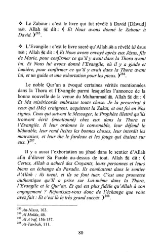 + Le Zabour: c'est le liwe qui fut Évélé à David [Dâwud]
$*l. Allah d# dit : { Et Nous avons donnë le Zabour à
David. pzes.
'!' L'Evangile : c'estle liwe sacréqu'Allah & a révéléàJésus
g45l; Allah tk dit : { n NousavonsenvoyéaprèseuxJésus,fils
de Marie, pour confirmer ce qu'il y avait dans la Thora avant
lui. Et Nous lui avons donné l'Evangile, où il y a guide et
lumière,pour confirmer ce qu'il y avait dans la Thora avant
lui, et unguideet uneexhortationpour lespieux. )t*u.
Le noble Qur'an a évoqué certainesvérités mentionnées
dans la Thora et I'Evangile parmi lesquellesl'annoncede la
bonnenouvelle de la venuedu MuhammadH. Allah t$adit : {
Et Ma miséricorde embrassetoute chose,Je la prescrirai ù
ceuxqui (Me) craignent,acquittentIa Zakat, et ontfoi en Nos
signes.Ceuxqui suiventle Messager,le Prophète illettré qu'ils
trouvent écrit (mentionnë) chez eux dans la Thora et
I'Evangile. il leur ordonne le convenable, leur défend le
blâmable, leur rend licites les bonneschoses,leur interdit les
mauva-is_es,et leur ôte le fardeau et lesjougs qui étaient sur
eux. bT
'
.
Il y a aussi I'exhortation au jihad dans le sentier d'Allah
afin d'élever Sa Parole au-dessusde tout. Allah -,k dit : {
Certes,Allah a achetëdes Croyants,leurspersanneset leurs
biens en écltangedu Paradis. Ils combattentdans le sentier
d'Allah : ils tuent, et ils se font tuer. C'est une promesse
authentique qu'Il a prise sur Lui-même dans Ia Thora,
I'Evangile et le Qur'an. Et qui estplus fidèle qu'Allah à son
engagement? Réjouissez-vousdonc de l'échange que vous
avàzfait : Et c'rti là Ie trèsgrand succès.)288.
Tt
An-Nissa,163.
286
Al Maida,46.
287
Al A'raf,156-157.
288
At-Tawbah,lll.
80
 