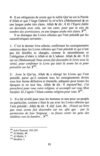 + Il estobligatoirede croire quele noble Qur'an estla Parole
d'Allah et que I'Ange GabrielI'a re've'le'ea'Muhammad# en
une languearabetrès claire. Allah d6 dit : I Et l'Esprit fidèle
est descenduavec cela, sur ton cæur, pour que tu sois du
nombredes avertisseurs,en unelangueaiabe trlèsclaire.Yzse.
I1 sedistinguedesLiwes célestesqui I'ont précédépar les
caractéristiquessuivantes:
1- C'est le dernierliwe céleste,confirmantles enseignements
contenusdansles Liwes célestesqui I'ont précédéet qui n'ont
pas été falsifiés ni changés, colrltne le monothéisme et
l'obligation d'obéir à Allah et de L'adorer. Allah T!6dit : I nt
sur toi (Muhammad)Nousavonsfait descendrele Livre avecla
vérité,pour confirmer le Livre qui était lù avant lui et pour
prëvaloir sur lui. Yzeo.
2- Avec le Qur'an, Allah Sg a abrogéles Liwes qui I'ont
précédé,parce qu'il contient tous les enseignementsdivins
sousleur forme définitive et éternelle,adéquatepour toutesles
époqueset en tout lieu. Allah $# dit: { Aujourd'hui, J'ai
parachevépour vousvotrereligion, et accomplisur voy!.Mon
bienfait.Et J'agréel'Islam commereligionpour vous.Yt" .
3- Il a étérévélépour tous leshommeset non pour un peuple
enparticulier,comrnec'était le casaveclesLiwes célestesqui
I'ont précédé; Allah cÉdit : 4 Alf, Lam, Ra . (Voici) un livre
que nous avons fait descendresur toi, alin que - par la
permission de leur Seigneryy- tu fasses sortir les gens des
ténèbresversIa lumièr"|.. Y"'
T'
Ach-Chouarâ,I93-195.
2eo
Al Maida,48.
zet
Al Maida,3.
2e?Ibrahim,l.
81
 