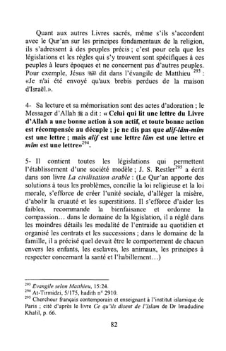 Quant aux autres Liwes sacrés,même s'ils s'accordent
avec le Qur'an sur les principes fondamentauxde la religion,
ils s'adressentà des peuplesprécis; c'est pour cela que les
législationset lesrèglesqui s'y trouventsontspécifiquesà ces
peuplesà leursépoqueset ne concernentpasd'autrespeuples.
Pour exemple,Jésus$4 dit dans l'évangile de Matthieu 2e3
:
<Je n'ai été envoyé qu'aux brebis perdues de la maison
d'Israël.>.
4- Salectureet samémorisationsontdesactesd'adoration; le
Messagerd'AllahW a dit : < Celui qui lit une lettre du Livre
d'Allah a une bonne action à son actif, et toute bonne action
est récompenséeau décuple; je ne dis pas queulif-Iûm-mîm
est une lettre : mais alif estune lettre Iâm est une lettre et
mîm estune leitrerrzea.
5- I1 contient toutes les législations qui permettent
l'établissementd'une sociétémodèle; J. S. Restler'n1a écrit
dansson liwe La civilisationarable: (Le Qur'an apportedes
solutionsà tous lesproblèmes,conciliela loi religieuseet la loi
morale, s'efforcede créer I'unité sociale,d'alléger la misère,
d'abolir la cruautéet les superstitions.Il s'efforced'aider les
faibles, recorrunande la bienfaisance et ordonne la
compassion... dansle domainede la législation,il a rég1édans
les moindresdétailsles modalitéde I'entraideau quotidienet
organiséles contratset les successions;dansle domainede la
famille,il a préciséqueldevaitêtrele comportementdechacun
enversles enfants,les esclaves,les animaux,les principesà
respecterconcernantla santéet I'habillement...)
zeiEvangile selonMatthieu, 15:24.
tno
At-Tirmidzi, 51175,hadithno 2910.
2"
Chercheurfrançaiscontemporainet enseignantà I'institut islamiquede
Paris ; cité d'après le liwe Ce qu'ils disent de l'lslam de Dr Imadudine
Khalil,p.66.
82
 