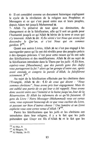 6- Il est considérécomme un documenthistoriqueexpliquant
le cycle de la révélation de la religion aux Prophètes et
Messagerset ce qui s'est passéentre eux et leurs peuples,
depuisAdam #ljusqu'à MuhammadH.
7- Allah l'a préservé de tout ajout ou diminution, du
changementet de la falsification,afin qu'il soit un guide pour
l'humanité jusqu'à ce qu'Allah $ghérite de la terre et ceux qui
s'y trouvent.Allah $#dit : d En vérité c'est Nousqut avonsfait
descendre le Qur'an, et c'est Nous qui en sommes
gardien. Yzeo.
Quantaux autresLiwes, Allah ,€ ne s'estpasengagéà les
sauvegarderparcequ'ils ont étérévéléspour despeuplesprécis
à desépoquesprécises.C'est pour cetteraisonqu'ils ont subi
des falsificationset desmodifications.Allah $6 dit au sujet de
la falsification introduitedansla Thorapar lesjuifs : 4 Eh bien,
espérez-vousfMusulmansJ, que des pareils gens (les Jufs)
vouspartageront lafoi 7 alors qu'un grouped'entre eux,après
avoir entendu et compris Ia parole d'Allah, la falsifièrent
sciemment.b2e7.
Au sujet de la falsification effectuéepar les chrétiensdans
l'Evangile, Allah 36 dit : l nt ae cezffiqui disent : "Nous
sommeschrétiens",Noasavonspris leur engagement.Mais ils
ont oublié unepartie de ce qui leur a été rappelé. Nousûvons
doncsuscitéentre euxl'inimitié et la hainejusqu'au Jour de la
Résurrection.Et Atlah lesinformera de ce qu'ilsfaisaient. O
gens du Livre ! Notre Messager(Muhammad)vous est certes
venu,vousexposûntbeaucoupde ce que vouscachiezdu Livre,
et passantsur bien d'autres choses! Une lumière et un Livre
t*ptttttu voussontcertesverutsd'Allah / )tnt.
Parmi les falsifîcationsque les juifs et les chrétiensont
introduites dans leur religion, il y a le fait que les juifs
prétendentque Uzayr est fils d'Allah Ss et le fait que les
2e6
Al Hijr, 9.
2e7
Al Baqara,75.
2e8
Al Maida.14-15.
83
 