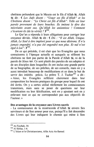 chrétiensprétendentque le Messieest le fils d'Allah $#.Allah
$# dit : 4 L"t Jrrft disent : "(!zAyr est fils d'Allah" et les
Chrétiensdisent : "Le Christ estfils d'Allah". Telle est leur
parole provenant de leurs bouches. Ils imitent le dire des
mécréants avant eux. Qu'Allah les anéantisse ! Comment
s'écartent-ils(dela vérité) ? Ftnn.
Le Qur'an a réponduà leurs allégationspour corriger leur
croyancedéviée. Allah d6 dit : ( n* : "Il est Allah, (Jnique.
Allah, Le Seulù être implorépour ce que nousdésirons.Il n'a
jamais engendré,n'a pas été engendrénon plus. Et nul n'est-égal
à LuI'. )'oo.
De ce qui précède,il est clair que les Evangilesque nous
connaissonsà l'époque actuelle et auxquels se réferent les
chrétiensne font pas partie de la Parole d'Allah $#, ni de la
paroledeJésus$411.Ce sontplutôt desparolesde sesadepteset
de sesdisciplesdanslesquellesils ont inclusune grandepartie
de sabiographie,de sesprêches,de sesconseils,maison y a
aussiintroduit beaucoupde modificationset ce dansle but de
servir des intérêts précis. Le prêtre T. J. Tucker3ola dit :
< Ainsi, les Evangiles reflètent clairement dans leur
compositionlesbesoinspratiquesdu groupepour lequelils ont
été écrits. On y a certesutilisé réellementles connaissances
transmises, mais sans se poser de questions sur leur
modification ou leur falsification, soit en y ajoutant soit en y
enlevant tout ce qui ne correspondaitpas aux objectifs de
I'auteur.>>
Desavantagesde la croyanceaux Livres sacrés
- La connaissancede la miséricorde d'Allah tH envers Ses
serviteurset de Son amourpour eux,puisqu'Il a fait descendre
des Liwes qui leur indiquent le chemin qui mène à Son
tnn
At-Tawbah,30.
3ooAl lkhlas,1-4.
301L'lslam et le Christiannisme.Alfat Aziz As-Samad.
 
