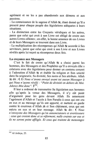 agrément et ne les a pas abandonnésaux démons et aux
passions.
- La connaissancede la sagessed'Allah fl6,étantdonnéqu'Il a
prescritpour chaquepeupledes législationsadéquatesà leurs
situations.
- La distinction entre les Croyants véridiques et les autres,
parceque celui qui croit à son Liwe est obligé de croire aux
autresLiwes célestes; en effet, la bonneannoncede cesLiwes
et deleursMessagerssetrouventdanssonLiwe.
- La multiplicationdesrécompensesqu'Allah l[#accordeà ses
serviteurs,parce que celui qui croit à son Liwe et aux Liwes
révélésaprèslui reçoitsarécompensedeuxfois.
La croyanceaux Messagers
C'est le fait de croire qu'Allah CK a choisi parmi les
hommes,desMessagerset desProphètesqu'Il a envoyésàSes
créaturesavecdeslégislationspour donnerun contenuconcret
à l'adoration d'Allah tle et établir sa religion et son unicité
dansSaseigneurie,Sadivinité,sesnomset Sesattributs.Allah
Ssdit : 1 gt Nousn'avons envoyéavant toi aucun Messagerà
qui Nousn'ayons révélé: "Point de divinité en dehorsdeMoi.
Adorez-Moidonc". )'ot.
Il leur a ordonnéde transmettreSa législationaux hommes
afin qu'après la venue des Messagers,il n'y eût pourt
d'argument pour les gens devant Allah. Ils annoncent
l'agrémentd'Allah et I'accèsà SonParadisà ceux qui ont cru
en eux et au messagequ'ils ont apporté,et mettenten garde
contre le courroux d'Allah ,JÉet Son châtiment,ceux qui ont
mécru en eux et en leur message.Allah ',k dit : { Nous
n'envoyonsdesMessagersqu'en ûnnonciateurser avertisseurs
: ceuxqui croient donc et se réforment,nulle crainte sur eux et
ils ne serontpoint ffiigës. Et ceuxqui traitent de mensonges
85
302
Al Anbiya,25.
 